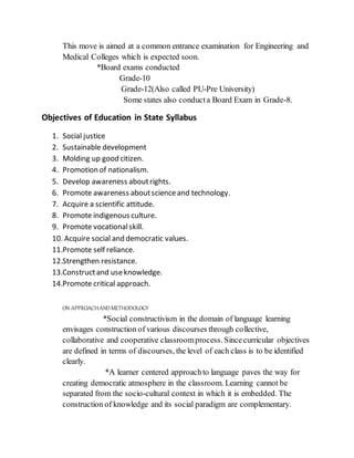 This move is aimed at a common entrance examination for Engineering and
Medical Colleges which is expected soon.
*Board exams conducted
Grade-10
Grade-12(Also called PU-Pre University)
Some states also conducta Board Exam in Grade-8.
Objectives of Education in State Syllabus
1. Social justice
2. Sustainable development
3. Molding up good citizen.
4. Promotion of nationalism.
5. Develop awareness aboutrights.
6. Promote awareness aboutscienceand technology.
7. Acquire a scientific attitude.
8. Promote indigenous culture.
9. Promote vocationalskill.
10. Acquire social and democratic values.
11.Promote self reliance.
12.Strengthen resistance.
13.Constructand useknowledge.
14.Promote critical approach.
ON APPROACHANDMETHODOLOGY
*Social constructivism in the domain of language learning
envisages construction of various discourses through collective,
collaborative and cooperative classroomprocess. Sincecurricular objectives
are defined in terms of discourses, the level of each class is to be identified
clearly.
*A learner centered approachto language paves the way for
creating democratic atmosphere in the classroom. Learning cannot be
separated from the socio-cultural context in which it is embedded. The
construction of knowledge and its social paradigm are complementary.
 