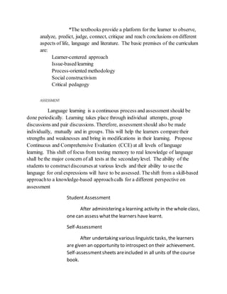 *The textbooks provide a platform for the learner to observe,
analyze, predict, judge, connect, critique and reach conclusions on different
aspects of life, language and literature. The basic premises of the curriculum
are:
Learner-centered approach
Issue-based learning
Process-oriented methodology
Social constructivism
Critical pedagogy
ASSESSMENT
Language learning is a continuous process and assessment should be
done periodically. Learning takes place through individual attempts, group
discussions and pair discussions. Therefore, assessment should also be made
individually, mutually and in groups. This will help the learners compare their
strengths and weaknesses and bring in modifications in their learning. Propose
Continuous and Comprehensive Evaluation (CCE) at all levels of language
learning. This shift of focus from testing memory to real knowledge of language
shall be the major concern of all tests at the secondarylevel. The ability of the
students to constructdiscourses at various levels and their ability to use the
language for oral expressions will have to be assessed. Theshift from a skill-based
approachto a knowledge-based approachcalls for a different perspective on
assessment
Student Assessment
After administering a learning activity in the whole class,
one can assess whatthe learners have learnt.
Self-Assessment
After undertaking various linguistic tasks, the learners
are given an opportunity to introspect on their achievement.
Self-assessmentsheets areincluded in all units of the course
book.
 