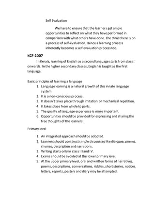 Self Evaluation
We have to ensurethat the learners get ample
opportunities to reflect on what they haveperformed in
comparison with what others have done. The thrusthere is on
a process of self-evaluation. Hence a learning process
inherently becomes a self evaluation process too.
KCF-2007
In Kerala, learning of English as a second language starts fromclass I
onwards. In thehigher secondary classes, English is taughtas the first
language.
Basic principles of learning a language
1. Languagelearning is a natural growth of this innate language
system
2. Itis a non-conscious process.
3. Itdoesn’ttakes place through imitation or mechanical repetition.
4. Ittakes place fromwhole to parts.
5. The quality of language experience is more important.
6. Opportunities should be provided for expressing and sharing the
free thoughts of the learners.
Primary level
1. An integrated approach should be adopted.
2. Learners should constructsimple discourses likedialogue, poems,
rhymes, description and narrations.
3. Writing starts only in class III and IV.
4. Exams should be avoided at the lower primary level.
5. At the upper primary level, oral and written forms of narratives,
poems, descriptions, conversations, riddles, shortstories, notices,
letters, reports, posters and diary may be attempted.
 