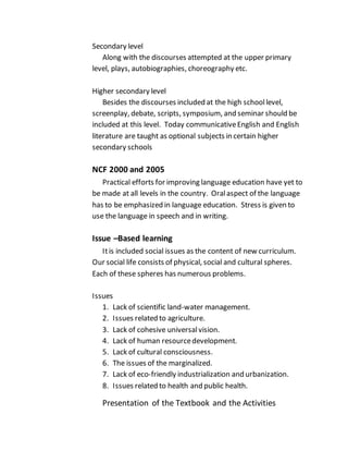 Secondary level
Along with the discourses attempted at the upper primary
level, plays, autobiographies, choreography etc.
Higher secondary level
Besides the discourses included at the high schoollevel,
screenplay, debate, scripts, symposium, and seminar should be
included at this level. Today communicativeEnglish and English
literature are taught as optional subjects in certain higher
secondary schools
NCF 2000 and 2005
Practical efforts for improving language education have yet to
be made at all levels in the country. Oralaspect of the language
has to be emphasized in language education. Stress is given to
use the language in speech and in writing.
Issue –Based learning
Itis included social issues as the content of new curriculum.
Our social life consists of physical, social and cultural spheres.
Each of these spheres has numerous problems.
Issues
1. Lack of scientific land-water management.
2. Issues related to agriculture.
3. Lack of cohesive universalvision.
4. Lack of human resourcedevelopment.
5. Lack of cultural consciousness.
6. The issues of the marginalized.
7. Lack of eco-friendly industrialization and urbanization.
8. Issues related to health and public health.
Presentation of the Textbook and the Activities
 