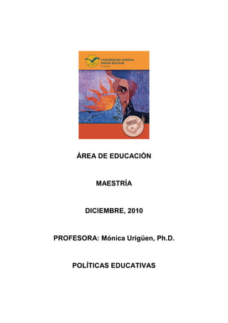 ÁREA DE EDUCACIÓN


           MAESTRÍA


        DICIEMBRE, 2010


PROFESORA: Mónica Urigüen, Ph.D.


    POLÍTICAS EDUCATIVAS
 