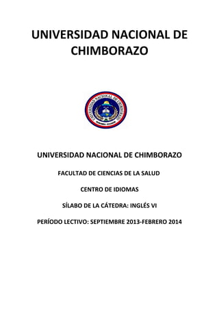 UNIVERSIDAD NACIONAL DE
CHIMBORAZO
UNIVERSIDAD NACIONAL DE CHIMBORAZO
FACULTAD DE CIENCIAS DE LA SALUD
CENTRO DE IDIOMAS
SÍLABO DE LA CÁTEDRA: INGLÉS VI
PERÍODO LECTIVO: SEPTIEMBRE 2013-FEBRERO 2014
 