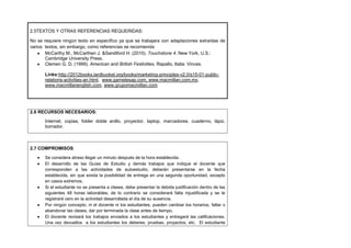 2.5TEXTOS Y OTRAS REFERENCIAS REQUERIDAS:
No se requiere ningún texto en específico ya que se trabajara con adaptaciones extraídas de
varios textos, sin embargo, como referencias se recomienda:
McCarthy M., McCarthen J. &Sandiford H. (2010). Touchstone 4. New York, U.S.:
Cambridge University Press.
Clemen G. D, (1999). American and British Festivities. Rapallo, Italia: Vinces.
Links:http://2012books.lardbucket.org/books/marketing-principles-v2.0/s15-01-publicrelations-activities-an.html, www.garnetesap.com, www.macmillan.com.mx,
www.macmillanenglish.com, www.grupomacmillan.com

2.6 RECURSOS NECESARIOS:
Internet, copias, folder doble anillo, proyector, laptop, marcadores, cuaderno, lápiz,
borrador.

2.7 COMPROMISOS:
Se considera atraso llegar un minuto después de la hora establecida.
El desarrollo de las Guías de Estudio y demás trabajos que indique el docente que
corresponden a las actividades de autoestudio, deberán presentarse en la fecha
establecida, sin que exista la posibilidad de entrega en una segunda oportunidad, excepto
en casos extremos.
Si el estudiante no se presenta a clases, debe presentar la debida justificación dentro de las
siguientes 48 horas laborables, de lo contrario se considerará falta injustificada y se le
registrará cero en la actividad desarrollada el día de su ausencia.
Por ningún concepto, ni el docente ni los estudiantes, pueden cambiar los horarios, faltar o
abandonar las clases, dar por terminada la clase antes de tiempo.
El docente revisará los trabajos enviados a los estudiantes y entregará las calificaciones.
Una vez devueltos a los estudiantes los deberes, pruebas, proyectos, etc. El estudiante

 