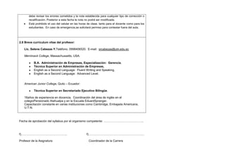 debe revisar los errores cometidos y la nota establecida para cualquier tipo de corrección o
recalificación. Posterior a esta fecha la nota no podrá ser modificada.
Está prohibido el uso del celular en las horas de clase, tanto para el docente como para los
estudiantes. En caso de emergencia,se solicitará permiso para contestar fuera del aula.

2.8 Breve currículum vitae del profesor:
Lic. Selene Cabezas Y.Teléfono. 0998406520. E-mail: srcabezas@utn.edu.ec
Merrimack College, Massachussetts, USA:
B.A. Administración de Empresas, Especialización: Gerencia,
Técnica Superior en Administración de Empresas,
English as a Second Language: Fluent Writing and Speaking,
English as a Second Language: Advanced Level.
American Junior College, Quito – Ecuador:
Técnica Superior en Secretariado Ejecutivo Bilingüe.
16años de experiencia en docencia. Coordinación del área de inglés en el
colegioPensionado Atahualpa y en la Escuela EduardSpranger.
Capacitación constante en varias instituciones como Cambridge, Embajada Americana,
U.T.N.

Fecha de aprobación del syllabus por el organismo competente: …………………………………..

f)………………………………………..
Profesor de la Asignatura

f)…………………………………………………
Coordinador de la Carrera

 