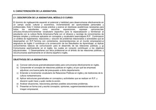 II. CARACTERIZACIÓN DE LA ASIGNATURA:
2.1. DESCRIPCIÓN DE LA ASIGNATURA, MÓDULO O CURSO:
El dominio de ingléspermite expandir el potencial y habilidad para desenvolverse efectivamente en
un campo social, cultural y económico, incrementando así oportunidades personales y
profesionales. Este V módulo provee práctica y avance en destrezas académicas necesarias para
todos
los
estudiantes
como
escuchar
exposiciones,
expresar
opiniones,leer
artículos,introducir/incrementar vocabulario específico para la especialización y familiarizar al
estudiante con la cultura Norte Americana.Parte con el refuerzo y reciclaje de conocimientos de
tiempos simples y continuos aplicados en conceptos y vocabulario esencialpara R.P. Continúacon
un análisis de reglamentos, reacciones y solución de problemas relacionados a actividades que se
desempeñan en R.P.Termina con comentarios, recomendaciones en el mundo empresarial.La
asignatura de Inglés V contribuye a la consecución de los Resultados de Aprendizaje: a) Aplicar
conocimientos básicos de comunicación para el desarrollo de las relaciones públicas; y g)
Comunicarse asertivamente en el inglés, los cuales en conjunto contribuyen a los objetivos
educacionales: 1) Desempeñarse con ética profesional en el ámbito de las relaciones públicas; y
3)Comunicarse asertivamente en el idioma español e inglés.
OBJETIVO(S) DE LA ASIGNATURA:
a) Conocer estructuras gramaticalesesenciales para comunicarse efectivamente en inglés.
b) Comprender el concepto de relaciones públicas en inglés y el por qué las empresas
adjudican una buena parte del presupuesto a dicho departamento.
c) Entender e incrementar vocabulario de Relaciones Públicas en inglés y de tradiciones de la
cultura norteamericana.
d) Aplicar estructuras gramaticales en conceptos y actividades que se realizan en R.P. y
discernir quién hace y quién recibe la acción.
e) Analizar situaciones, reaccionesy plantear posibles solucionesa problemas.
f) Presentar en forma oral y escrita conceptos, opiniones, sugerenciasrelacionadas con la
imagen empresarial.

 