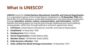 What is UNESCO?
UNESCO stands for United Nations Educational, Scientific and Cultural Organization.
It is a specialized agency of the United Nations established on 16 November 1945 after
World War II to promote peace, sustainable development, and international cooperation
through education, science, culture, communication, and information. UNESCO
believes that lasting peace can only be built through intellectual and moral solidarity
among people, rather than through political or economic agreements alone.
1. Full Name: United Nations Educational, Scientific and Cultural Organization
2. Established: 16 November 1945
3. Headquarters: Paris, France
4. Parent Organization: United Nations (UN)
5. Member States: 194 Member States (2026)
6. India became a Member: 1946
7. India ratified the World Heritage Convention: 14 November 1977.
 