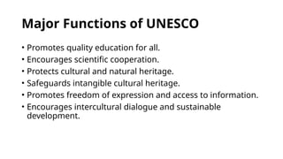 Major Functions of UNESCO
• Promotes quality education for all.
• Encourages scientific cooperation.
• Protects cultural and natural heritage.
• Safeguards intangible cultural heritage.
• Promotes freedom of expression and access to information.
• Encourages intercultural dialogue and sustainable
development.
 