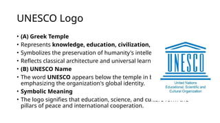 UNESCO Logo
• (A) Greek Temple
• Represents knowledge, education, civilization, and culture.
• Symbolizes the preservation of humanity's intellectual heritage.
• Reflects classical architecture and universal learning.
• (B) UNESCO Name
• The word UNESCO appears below the temple in bold capital letters,
emphasizing the organization's global identity.
• Symbolic Meaning
• The logo signifies that education, science, and culture form the
pillars of peace and international cooperation.
 