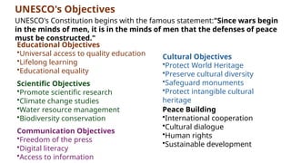 UNESCO's Objectives
UNESCO's Constitution begins with the famous statement:"Since wars begin
in the minds of men, it is in the minds of men that the defenses of peace
must be constructed."
Scientific Objectives
•Promote scientific research
•Climate change studies
•Water resource management
•Biodiversity conservation
Educational Objectives
•Universal access to quality education
•Lifelong learning
•Educational equality
Cultural Objectives
•Protect World Heritage
•Preserve cultural diversity
•Safeguard monuments
•Protect intangible cultural
heritage
Peace Building
•International cooperation
•Cultural dialogue
•Human rights
•Sustainable development
Communication Objectives
•Freedom of the press
•Digital literacy
•Access to information
 