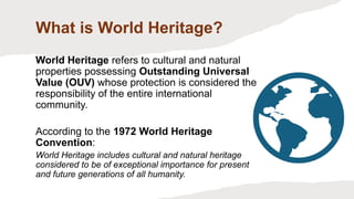 What is World Heritage?
World Heritage refers to cultural and natural
properties possessing Outstanding Universal
Value (OUV) whose protection is considered the
responsibility of the entire international
community.
According to the 1972 World Heritage
Convention:
World Heritage includes cultural and natural heritage
considered to be of exceptional importance for present
and future generations of all humanity.
 