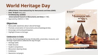 World Heritage Day
• Official Name: International Day for Monuments and Sites (IDMS)
• Date: 18 April every year.
• Established By: ICOMOS
(International Council on Monuments and Sites) in 1982.
• Approved by UNESCO in 1983.
Objectives
• Raise public awareness about cultural heritage.
• Promote conservation of monuments and archaeological sites.
• Encourage community participation.
• Highlight threats to heritage.
Celebration in India
In India, the Archaeological Survey of India (ASI), universities, museums, and
heritage organizations celebrate the day through:
• Heritage walks
• Public lectures
• Student competitions
• Monument cleaning drives
• Exhibitions
• Awareness campaigns
 