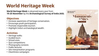 World Heritage Week
World Heritage Week is observed every year from
19–25 November by the Archaeological Survey of India (ASI).
Objectives
• Increase awareness of heritage conservation.
• Encourage youth participation.
• Promote responsible tourism.
• Highlight India's archaeological wealth.
Activities
• Heritage walks
• Guided tours
• School visits
• Quiz competitions
• Photography contests
• Public lectures
• Site interpretation programs
• Cleanliness campaigns
 