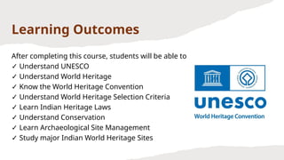 Learning Outcomes
After completing this course, students will be able to
✓ Understand UNESCO
✓ Understand World Heritage
✓ Know the World Heritage Convention
✓ Understand World Heritage Selection Criteria
✓ Learn Indian Heritage Laws
✓ Understand Conservation
✓ Learn Archaeological Site Management
✓ Study major Indian World Heritage Sites
 