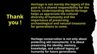 Thank
you !
Heritage is not merely the legacy of the
past-it is a shared responsibility for the
future. Understanding World Heritage
helps us appreciate the cultural
diversity of humanity and the
importance of preserving
archaeological and natural treasures
for generations to come.
Heritage conservation is not only about
protecting old monuments; it is about
preserving the identity, memory,
knowledge, and cultural legacy of
humanity for future generations.
 