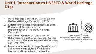 Unit 1: Introduction to UNESCO & World Heritage
Sites
1. World Heritage Convention (Introduction to
the World Heritage Convention (1972)
2. Criteria for selection of World Heritage Sites,
Operational Guidelines for the
Implementation of the World Heritage
Convention)
3. World Heritage Sites List (Tentative List:
Definition and significance, final List: Process
of inclusion, Differences between the Tentative
and Final Lists)
4. Importance of World Heritage Sites (Cultural
and natural heritage, Role in education,
tourism, and international cooperation)
 