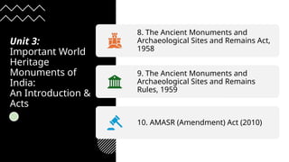 Unit 3:
Important World
Heritage
Monuments of
India:
An Introduction &
Acts
8. The Ancient Monuments and
Archaeological Sites and Remains Act,
1958
9. The Ancient Monuments and
Archaeological Sites and Remains
Rules, 1959
10. AMASR (Amendment) Act (2010)
 