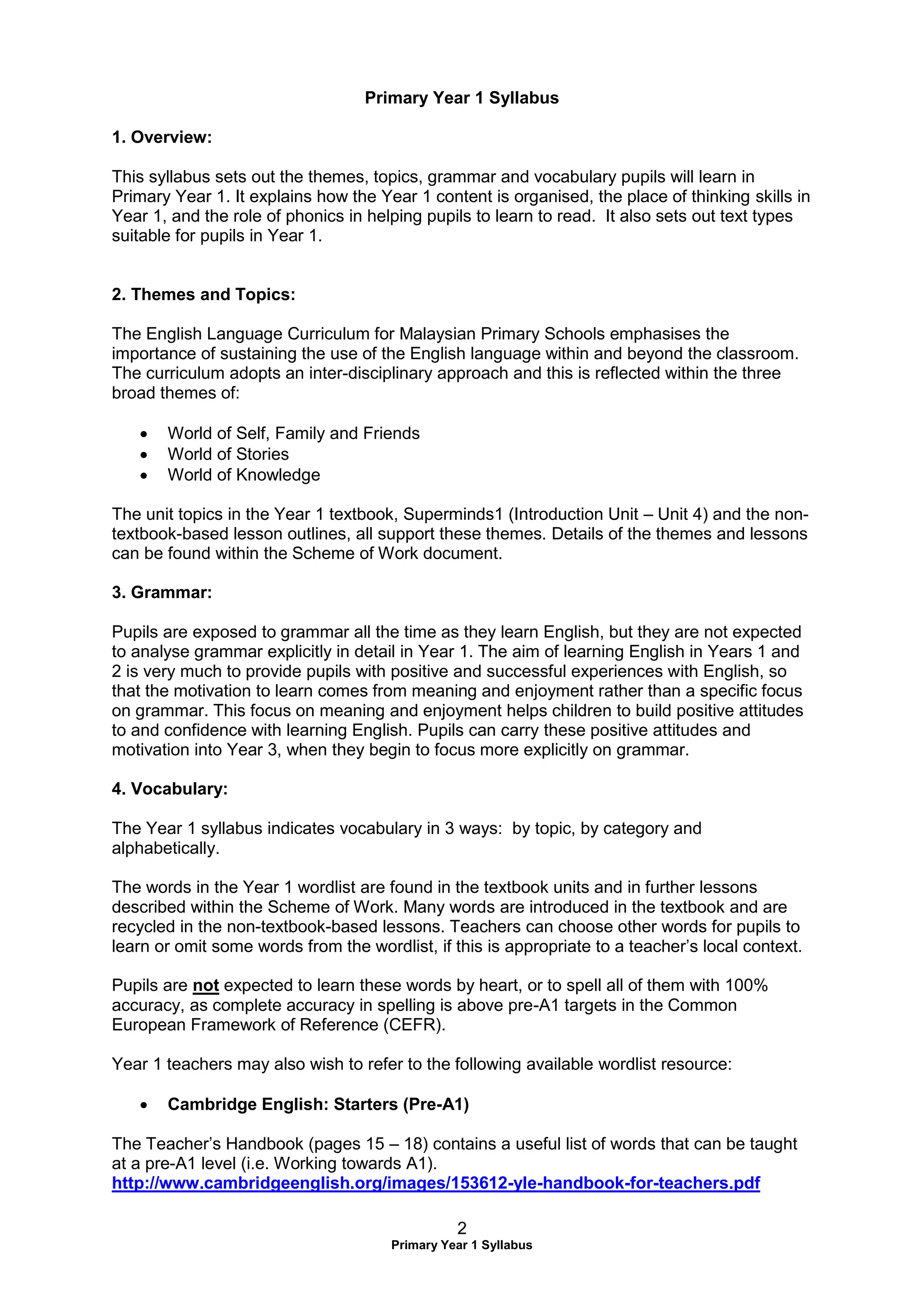 2
Primary Year 1 Syllabus
Primary Year 1 Syllabus
1. Overview:
This syllabus sets out the themes, topics, grammar and vocabulary pupils will learn in
Primary Year 1. It explains how the Year 1 content is organised, the place of thinking skills in
Year 1, and the role of phonics in helping pupils to learn to read. It also sets out text types
suitable for pupils in Year 1.
2. Themes and Topics:
The English Language Curriculum for Malaysian Primary Schools emphasises the
importance of sustaining the use of the English language within and beyond the classroom.
The curriculum adopts an inter-disciplinary approach and this is reflected within the three
broad themes of:
 World of Self, Family and Friends
 World of Stories
 World of Knowledge
The unit topics in the Year 1 textbook, Superminds1 (Introduction Unit – Unit 4) and the non-
textbook-based lesson outlines, all support these themes. Details of the themes and lessons
can be found within the Scheme of Work document.
3. Grammar:
Pupils are exposed to grammar all the time as they learn English, but they are not expected
to analyse grammar explicitly in detail in Year 1. The aim of learning English in Years 1 and
2 is very much to provide pupils with positive and successful experiences with English, so
that the motivation to learn comes from meaning and enjoyment rather than a specific focus
on grammar. This focus on meaning and enjoyment helps children to build positive attitudes
to and confidence with learning English. Pupils can carry these positive attitudes and
motivation into Year 3, when they begin to focus more explicitly on grammar.
4. Vocabulary:
The Year 1 syllabus indicates vocabulary in 3 ways: by topic, by category and
alphabetically.
The words in the Year 1 wordlist are found in the textbook units and in further lessons
described within the Scheme of Work. Many words are introduced in the textbook and are
recycled in the non-textbook-based lessons. Teachers can choose other words for pupils to
learn or omit some words from the wordlist, if this is appropriate to a teacher’s local context.
Pupils are not expected to learn these words by heart, or to spell all of them with 100%
accuracy, as complete accuracy in spelling is above pre-A1 targets in the Common
European Framework of Reference (CEFR).
Year 1 teachers may also wish to refer to the following available wordlist resource:
 Cambridge English: Starters (Pre-A1)
The Teacher’s Handbook (pages 15 – 18) contains a useful list of words that can be taught
at a pre-A1 level (i.e. Working towards A1).
http://www.cambridgeenglish.org/images/153612-yle-handbook-for-teachers.pdf
 