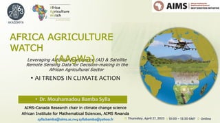 Leveraging Artificial Intelligence (AI) & Satellite
Remote Sensing Data for Decision-making in the
African Agricultural Sector
AFRICA AGRICULTURE
WATCH
(AAgWa)
• AI TRENDS IN CLIMATE ACTION
• Dr. Mouhamadou Bamba Sylla
AIMS-Canada Research chair in climate change science
African Institute for Mathematical Sciences, AIMS Rwanda
sylla.bamba@aims.ac.rw; syllabamba@yahoo.fr
 