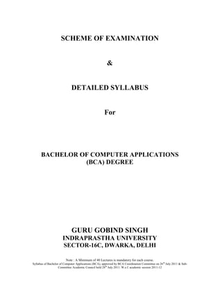 SCHEME OF EXAMINATION


                                                        &


                             DETAILED SYLLABUS


                                                      For




      BACHELOR OF COMPUTER APPLICATIONS
                (BCA) DEGREE




                             GURU GOBIND SINGH
                      INDRAPRASTHA UNIVERSITY
                       SECTOR-16C, DWARKA, DELHI

                         Note : A Minimum of 40 Lectures is mandatory for each course.
Syllabus of Bachelor of Computer Applications (BCA), approved by BCA Coordination Committee on 26 th July 2011 & Sub-
                    Committee Academic Council held 28 th July 2011. W.e.f. academic session 2011-12
 