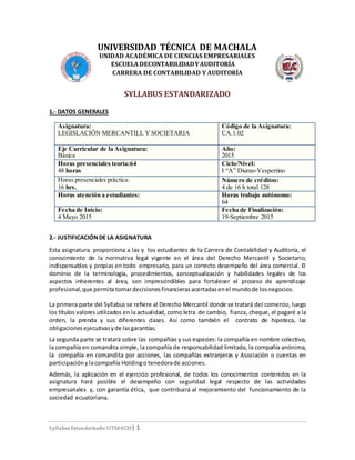 Syllabus Estandarizado-UTMACH| 1
UNIVERSIDAD TÉCNICA DE MACHALA
UNIDAD ACADÉMICA DE CIENCIAS EMPRESARIALES
ESCUELADECONTABILIDADYAUDITORÍA
CARRERA DE CONTABILIDAD Y AUDITORÍA
SYLLABUS ESTANDARIZADO
1.- DATOS GENERALES
2.- JUSTIFICACIÓNDE LA ASIGNATURA
Esta asignatura proporciona a las y los estudiantes de la Carrera de Contabilidad y Auditoría, el
conocimiento de la normativa legal vigente en el área del Derecho Mercantil y Societario;
indispensables y propias en todo empresario, para un correcto desempeño del área comercial. El
dominio de la terminología, procedimientos, conceptualización y habilidades legales de los
aspectos inherentes al área, son imprescindibles para fortalecer el proceso de aprendizaje
profesional,que permita tomardecisionesfinancieras acertadasenel mundode losnegocios.
La primera parte del Syllabus se refiere al Derecho Mercantil donde se tratará del comercio, luego
los títulos valores utilizados en la actualidad, como letra de cambio, fianza, cheque, el pagaré a la
orden, la prenda y sus diferentes clases. Así como también el contrato de hipoteca, las
obligacionesejecutivasyde lasgarantías.
La segunda parte se tratará sobre las compañías y sus especies: la compañía en nombre colectivo,
la compañía en comandita simple, la compañía de responsabilidad limitada, la compañía anónima,
la compañía en comandita por acciones, las compañías extranjeras y Asociación o cuentas en
participacióny lacompañía Holdingo tenedorade acciones.
Además, la aplicación en el ejercicio profesional, de todos los conocimientos contenidos en la
asignatura hará posible el desempeño con seguridad legal respecto de las actividades
empresariales y, con garantía ética, que contribuirá al mejoramiento del funcionamiento de la
sociedad ecuatoriana.
Asignatura:
LEGISLACIÓN MERCANTILL Y SOCIETARIA
Código de la Asignatura:
CA.1.02
Eje Curricular de la Asignatura:
Básica
Año:
2015
Horas presenciales teoría:64
48 horas
Ciclo/Nivel:
I “A” Diurno-Vespertino
Horas presenciales práctica:
16 hrs.
Número de créditos:
4 de 16 h total 128
Horas atención a estudiantes: Horas trabajo autónomo:
64
Fecha de Inicio:
4 Mayo 2015
Fecha de Finalización:
19-Septiembre 2015
 