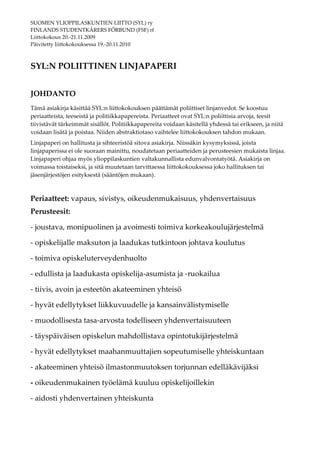SUOMEN YLIOPPILASKUNTIEN LIITTO (SYL) ry
FINLANDS STUDENTKÅRERS FÖRBUND (FSF) rf
Liittokokous 20.-21.11.2009
Päivitetty liittokokouksessa 19.-20.11.2010



SYL:N POLIITTINEN LINJAPAPERI


JOHDANTO
Tämä asiakirja käsittää SYL:n liittokokouksen päättämät poliittiset linjanvedot. Se koostuu
periaatteista, teeseistä ja politiikkapapereista. Periaatteet ovat SYL:n poliittisia arvoja, teesit
tiivistävät tärkeimmät sisällöt. Politiikkapapereita voidaan käsitellä yhdessä tai erikseen, ja niitä
voidaan lisätä ja poistaa. Niiden abstraktiotaso vaihtelee liittokokouksen tahdon mukaan.
Linjapaperi on hallitusta ja sihteeristöä sitova asiakirja. Niissäkin kysymyksissä, joista
linjapaperissa ei ole suoraan mainittu, noudatetaan periaatteiden ja perusteesien mukaista linjaa.
Linjapaperi ohjaa myös ylioppilaskuntien valtakunnallista edunvalvontatyötä. Asiakirja on
voimassa toistaiseksi, ja sitä muutetaan tarvittaessa liittokokouksessa joko hallituksen tai
jäsenjärjestöjen esityksestä (sääntöjen mukaan).



Periaatteet: vapaus, sivistys, oikeudenmukaisuus, yhdenvertaisuus
Perusteesit:

- joustava, monipuolinen ja avoimesti toimiva korkeakoulujärjestelmä

- opiskelijalle maksuton ja laadukas tutkintoon johtava koulutus

- toimiva opiskeluterveydenhuolto

- edullista ja laadukasta opiskelija-asumista ja -ruokailua

- tiivis, avoin ja esteetön akateeminen yhteisö

- hyvät edellytykset liikkuvuudelle ja kansainvälistymiselle

- muodollisesta tasa-arvosta todelliseen yhdenvertaisuuteen

- täyspäiväisen opiskelun mahdollistava opintotukijärjestelmä

- hyvät edellytykset maahanmuuttajien sopeutumiselle yhteiskuntaan

- akateeminen yhteisö ilmastonmuutoksen torjunnan edelläkävijäksi

- oikeudenmukainen työelämä kuuluu opiskelijoillekin

- aidosti yhdenvertainen yhteiskunta
 