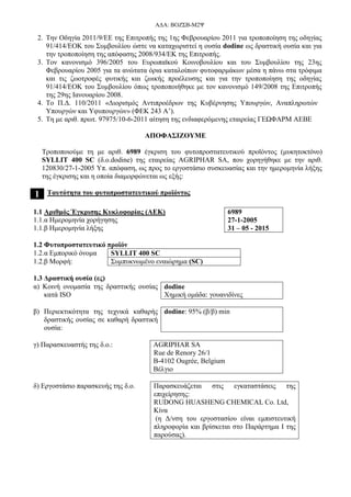 ΑΔΑ: ΒΟΖΣΒ-Μ2Ψ
2. Tην Οδηγία 2011/9/ΕΕ της Επιτροπής της 1ης Φεβρουαρίου 2011 για τροποποίηση της οδηγίας
91/414/ΕΟΚ του Συμβουλίου ώστε να καταχωριστεί η ουσία dodine ως δραστική ουσία και για
την τροποποίηση της απόφασης 2008/934/ΕΚ της Επιτροπής.
3. Τον κανονισμό 396/2005 του Ευρωπαϊκού Κοινοβουλίου και του Συμβουλίου της 23ης
Φεβρουαρίου 2005 για τα ανώτατα όρια καταλοίπων φυτοφαρμάκων μέσα η πάνω στα τρόφιμα
και τις ζωοτροφές φυτικής και ζωικής προέλευσης και για την τροποποίηση της οδηγίας
91/414/ΕΟΚ του Συμβουλίου όπως τροποποιήθηκε με τον κανονισμό 149/2008 της Επιτροπής
της 29ης Ιανουαρίου 2008.
4. Το Π.Δ. 110/2011 «Διορισμός Αντιπροέδρων της Κυβέρνησης Υπουργών, Αναπληρωτών
Υπουργών και Υφυπουργών» (ΦΕΚ 243 Α’).
5. Τη με αριθ. πρωτ. 97975/10-6-2011 αίτηση της ενδιαφερόμενης εταιρείας ΓΕΩΦΑΡΜ ΑΕΒΕ
ΑΠΟΦΑΣΙΖΟΥΜΕ
Τροποποιούμε τη με αριθ. 6989 έγκριση του φυτοπροστατευτικού προϊόντος (μυκητοκτόνο)
SYLLIT 400 SC (δ.ο.dodine) της εταιρείας AGRIPHAR SA, που χορηγήθηκε με την αριθ.
120830/27-1-2005 Υπ. απόφαση, ως προς το εργοστάσιο συσκευασίας και την ημερομηνία λήξης
της έγκρισης και η οποία διαμορφώνεται ως εξής:
1 Ταυτότητα του φυτοπροστατευτικού προϊόντος
1.1 Αριθμός Έγκρισης Κυκλοφορίας (ΑΕΚ)
1.1.α Ημερομηνία χορήγησης
1.1.β Ημερομηνία λήξης
6989
27-1-2005
31 – 05 - 2015
1.2 Φυτοπροστατευτικό προϊόν
1.2.α Εμπορικό όνομα SYLLIT 400 SC
1.2.β Μορφή: Συμπυκνωμένο εναιώρημα (SC)
1.3 Δραστική ουσία (ες)
α) Κοινή ονομασία της δραστικής ουσίας
κατά ISO
dodine
Χημική ομάδα: γουανιδίνες
β) Περιεκτικότητα της τεχνικά καθαρής
δραστικής ουσίας σε καθαρή δραστική
ουσία:
dodine: 95% (β/β) min
γ) Παρασκευαστής της δ.ο.: AGRIPHAR SA
Rue de Renory 26/1
B-4102 Ougrée, Belgium
Βέλγιο
δ) Εργοστάσιο παρασκευής της δ.ο. Παρασκευάζεται στις εγκαταστάσεις της
επιχείρησης:
RUDONG HUASHENG CHEMICAL Co. Ltd,
Κίνα
(η Δ/νση του εργοστασίου είναι εμπιστευτική
πληροφορία και βρίσκεται στο Παράρτημα Ι της
παρούσας).
 