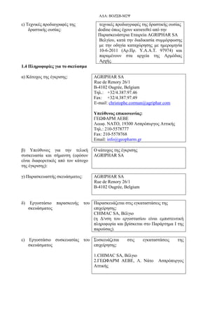 ΑΔΑ: ΒΟΖΣΒ-Μ2Ψ
ε) Τεχνικές προδιαγραφές της
δραστικής ουσίας:
τεχνικές προδιαγραφές της δραστικής ουσίας
dodine όπως έχουν κατατεθεί από την
Παρασκευάστρια Εταιρεία AGRIPHAR SA
Βελγίου, κατά την διαδικασία συμμόρφωσης
με την οδηγία καταχώρησης με ημερομηνία
10-6-2011 (Αρ.Πρ. Υ.Α.Α.Τ. 97974) και
παραμένουν στα αρχεία της Αρμόδιας
Αρχής.
1.4 Πληροφορίες για το σκεύασμα
α) Κάτοχος της έγκρισης: AGRIPHAR SA
Rue de Renory 26/1
B-4102 Ougrée, Belgium
Τηλ.: +32/4.387.97.46
Fax: +32/4.387.97.49
E-mail: christophe.corman@agriphar.com
Υπεύθυνος επικοινωνίας:
ΓΕΩΦΑΡΜ ΑΕΒΕ
Λεωφ. ΝΑΤΟ, 19300 Ασπρόπυργος Αττικής
Τηλ.: 210-5578777
Fax: 210-5578768
Email: info@geopharm.gr
β) Υπεύθυνος για την τελική
συσκευασία και σήμανση (εφόσον
είναι διαφορετικός από τον κάτοχο
της έγκρισης):
Ο κάτοχος της έγκρισης
AGRIPHAR SA
γ) Παρασκευαστής σκευάσματος: AGRIPHAR SA
Rue de Renory 26/1
B-4102 Ougrée, Belgium
δ) Εργοστάσιο παρασκευής του
σκευάσματος
Παρασκευάζεται στις εγκαταστάσεις της
επιχείρησης:
CHIMAC SA, Βέλγιο
(η Δ/νση του εργοστασίου είναι εμπιστευτική
πληροφορία και βρίσκεται στο Παράρτημα Ι της
παρούσας).
ε) Εργοστάσιο συσκευασίας του
σκευάσματος
Συσκευάζεται στις εγκαταστάσεις της
επιχείρησης:
1.CHIMAC SA, Βέλγιο
2.ΓΕΩΦΑΡΜ ΑΕΒΕ, Λ. Νάτο Ασπρόπυργος
Αττικής
 