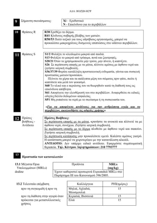 ΑΔΑ: ΒΟΖΣΒ-Μ2Ψ
9 Σήμανση σκευάσματος: Xi – Ερεθιστικό
Ν - Επικίνδυνο για το περιβάλλον
10 Φράσεις R R38 Ερεθίζει το δέρμα.
R41 Κίνδυνος σοβαρής βλάβης των ματιών.
R50/53 Πολύ τοξικό για τους υδρόβιους οργανισμούς, μπορεί να
προκαλέσει μακροχρόνιες δυσμενείς επιπτώσεις στο υδάτινο περιβάλλον.
11 Φράσεις S S1/2 Φυλάξτε το κλειδωμένο μακριά από παιδιά.
S13 Φυλάξτε το μακριά από τρόφιμα, ποτά και ζωοτροφές.
S20/21 Όταν το χρησιμοποιείτε μην τρώτε, μην πίνετε, ή καπνίζετε.
S26 Σε περίπτωση επαφής με τα μάτια, πλύνετε αμέσως με άφθονο νερό και
ζητήστε ιατρική συμβουλή..
S36/37/39 Φοράτε κατάλληλη προστατευτική ενδυμασία, γάντια και συσκευή
προστασίας ματιών/προσώπου.
Πλύνετε τα χέρια και τα ακάλυπτα μέρη του σώματος πριν φάτε, πιείτε ή
καπνίσετε και μετά τον ψεκασμό.
S60 Το υλικό και ο περιέκτης του να θεωρηθούν κατά τη διάθεσή τους ως
επικίνδυνα απόβλητα.
S61 Αποφύγετε την ελευθέρωσή του στο περιβάλλον. Αναφερθείτε σε ειδικές
οδηγίες/δελτίο δεδομένων ασφαλείας.
SP1 Μη ρυπαίνετε τα νερά με το σκεύασμα ή τη συσκευασία του.
«Για να αποφύγετε κινδύνους για την ανθρώπινη υγεία και το
περιβάλλον, ακολουθήστε τις οδηγίες χρήσης»
12 Πρώτες
βοήθειες -
Αντίδοτο
Πρώτες Βοήθειες:
Σε περίπτωση επαφής με τα μάτια, κρατήστε τα ανοικτά και πλύνετέ τα με
άφθονο νερό, συνέχεια. Ζητήστε ιατρική συμβουλή.
Σε περίπτωση επαφής με το δέρμα πλυθείτε με άφθονο νερό και σαπούνι.
Ζητήστε ιατρική συμβουλή.
Σε περίπτωση κατάποσης μην προκαλέσετε εμετό. Καλέστε αμέσως γιατρό.
Η κατάσταση μπορεί να χειροτερέψει με την κατανάλωση αλκοόλ.
ΑΝΤΙΔΟΤΟ: Δεν υπάρχει ειδικό αντίδοτο. Εφαρμόστε συμπτωματική
θεραπεία. Τηλ. Κέντρου Δηλητηριάσεων: 210 7793777
13
Προστασία των καταναλωτών
13.1 Μέγιστα Όρια
Υπολειμμάτων (MRLs)
Προϊόντα MRLs
(mg/kg)
dodine Έχουν καθοριστεί προσωρινά Ευρωπαϊκά MRLs στο
Παράρτημα ΙΙΙ του Κανονισμού 396/2005.
13.2 Τελευταία επέμβαση Καλλιέργεια PHI(ημέρες)
πριν τη συγκομιδή ή πριν τη Μηλιά, Αχλαδιά,
Μουσμουλιά
15
πριν τη διάθεση στην αγορά όταν Κερασιά, Βυσσινιά 15
πρόκειται για μετασυλλεκτικές
χρήσεις
Ελιά 15
 