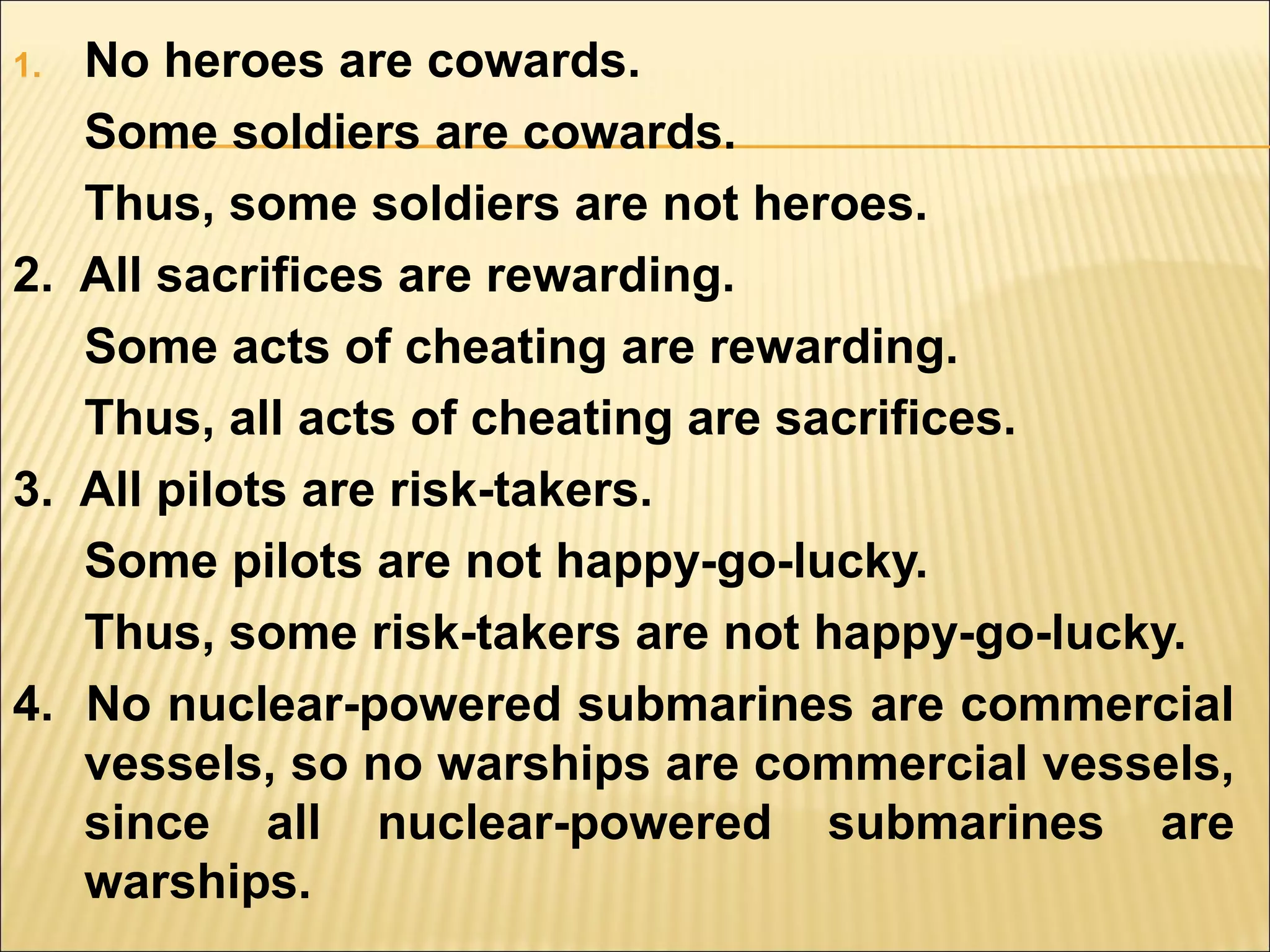 1. No heroes are cowards.
   Some soldiers are cowards.
   Thus, some soldiers are not heroes.
2. All sacrifices are rewarding.
   Some acts of cheating are rewarding.
   Thus, all acts of cheating are sacrifices.
3. All pilots are risk-takers.
   Some pilots are not happy-go-lucky.
   Thus, some risk-takers are not happy-go-lucky.
4. No nuclear-powered submarines are commercial
   vessels, so no warships are commercial vessels,
   since all nuclear-powered submarines are
   warships.
 