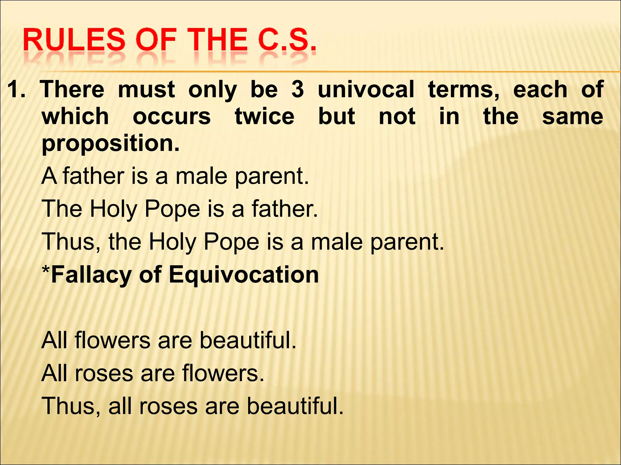 1. There must only be 3 univocal terms, each of
   which occurs twice but not in the same
   proposition.
   A father is a male parent.
   The Holy Pope is a father.
   Thus, the Holy Pope is a male parent.
   *Fallacy of Equivocation

  All flowers are beautiful.
  All roses are flowers.
  Thus, all roses are beautiful.
 