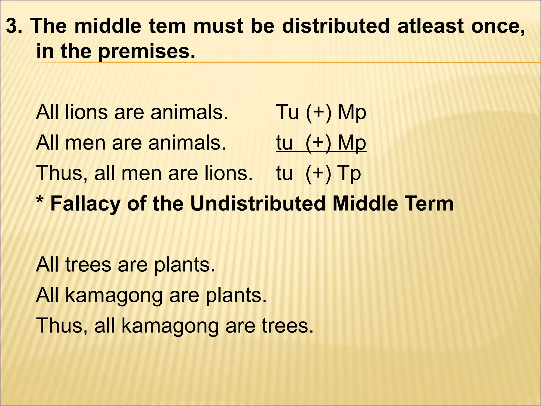 3. The middle tem must be distributed atleast once,
   in the premises.

  All lions are animals.    Tu (+) Mp
  All men are animals.      tu (+) Mp
  Thus, all men are lions. tu (+) Tp
  * Fallacy of the Undistributed Middle Term

  All trees are plants.
  All kamagong are plants.
  Thus, all kamagong are trees.
 