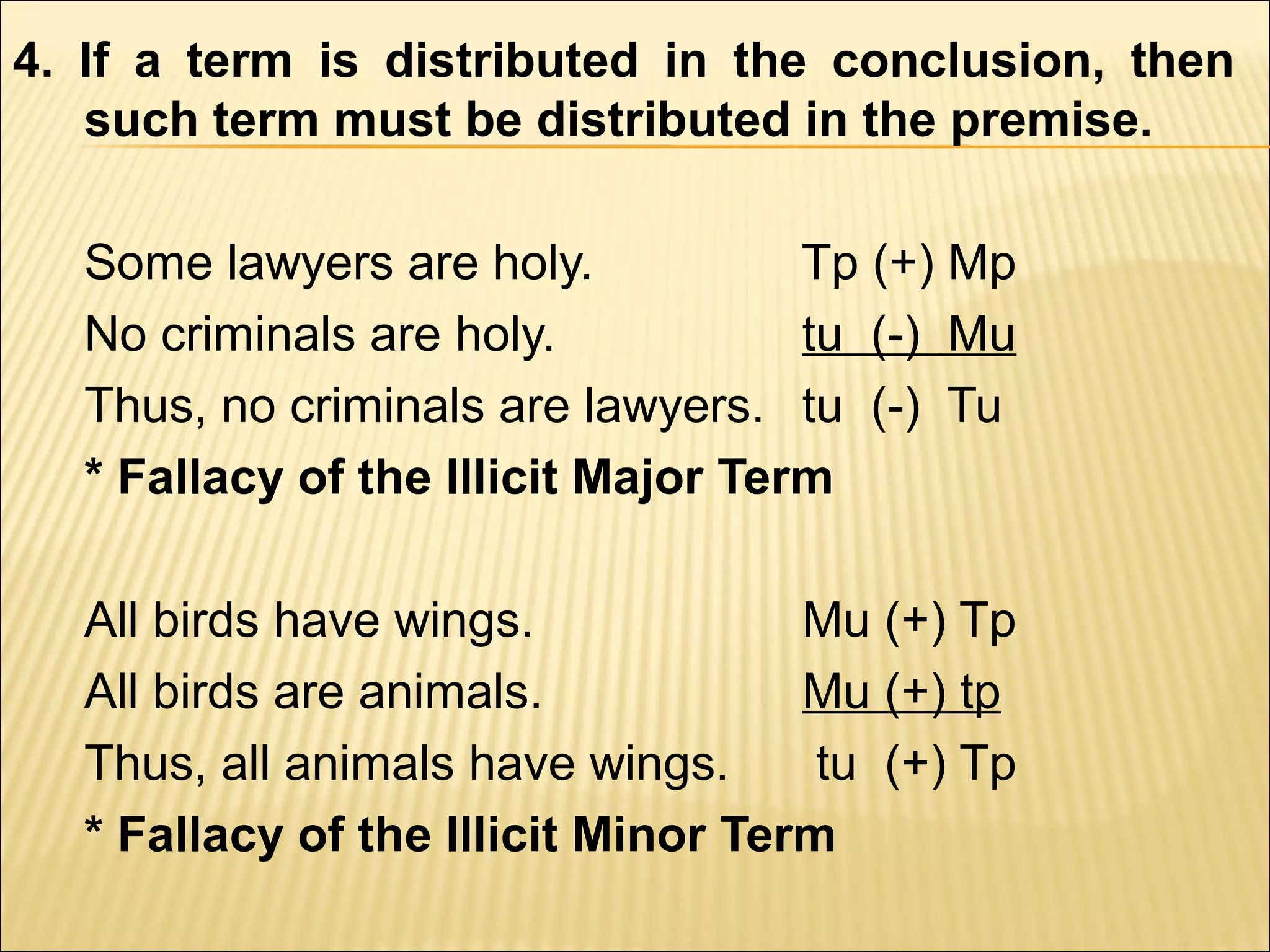4. If a term is distributed in the conclusion, then
   such term must be distributed in the premise.

  Some lawyers are holy.            Tp (+) Mp
  No criminals are holy.            tu (-) Mu
  Thus, no criminals are lawyers. tu (-) Tu
  * Fallacy of the Illicit Major Term

  All birds have wings.             Mu (+) Tp
  All birds are animals.            Mu (+) tp
  Thus, all animals have wings.      tu (+) Tp
  * Fallacy of the Illicit Minor Term
 