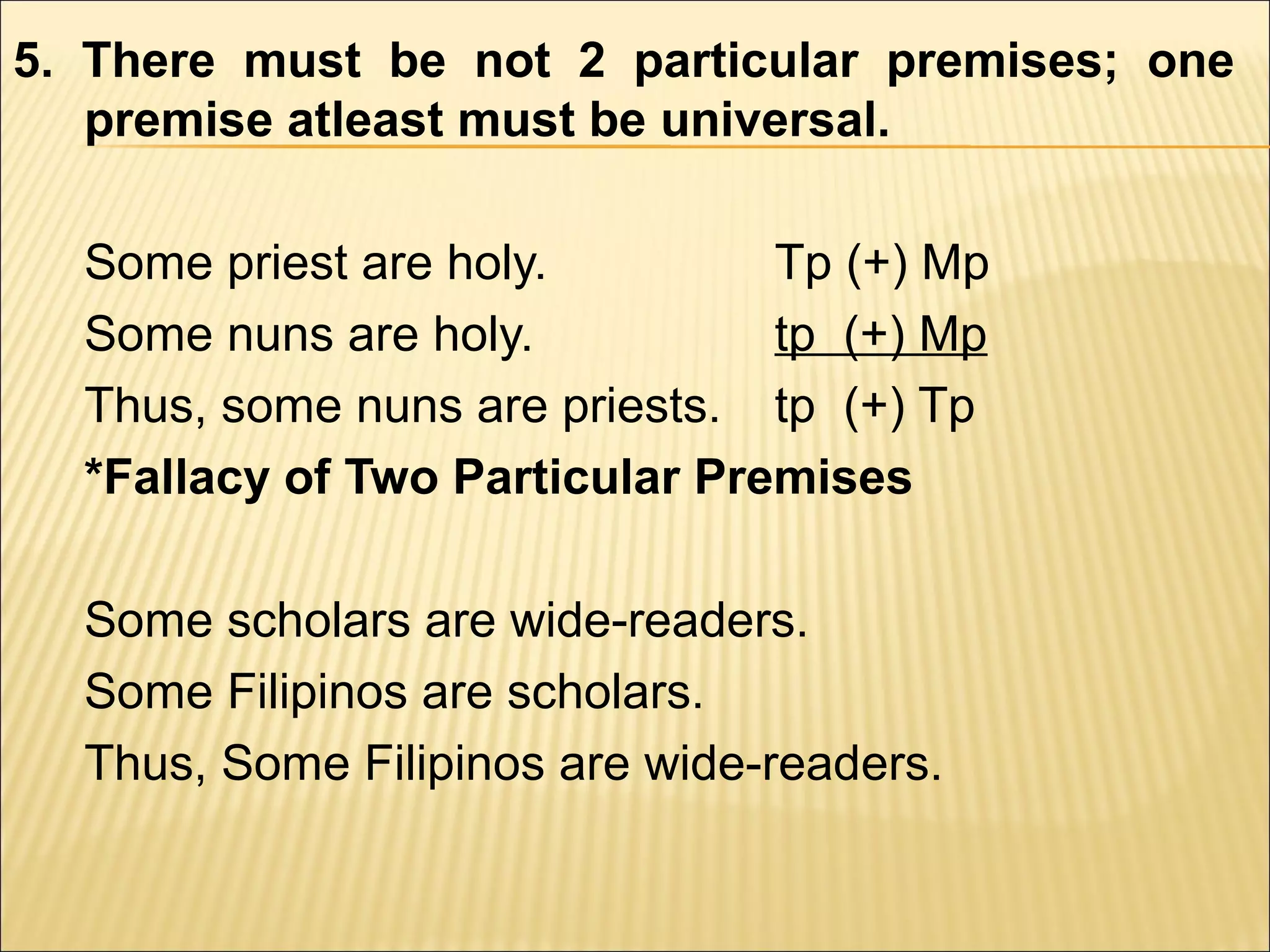 5. There must be not 2 particular premises; one
   premise atleast must be universal.

  Some priest are holy.         Tp (+) Mp
  Some nuns are holy.           tp (+) Mp
  Thus, some nuns are priests. tp (+) Tp
  *Fallacy of Two Particular Premises

  Some scholars are wide-readers.
  Some Filipinos are scholars.
  Thus, Some Filipinos are wide-readers.
 