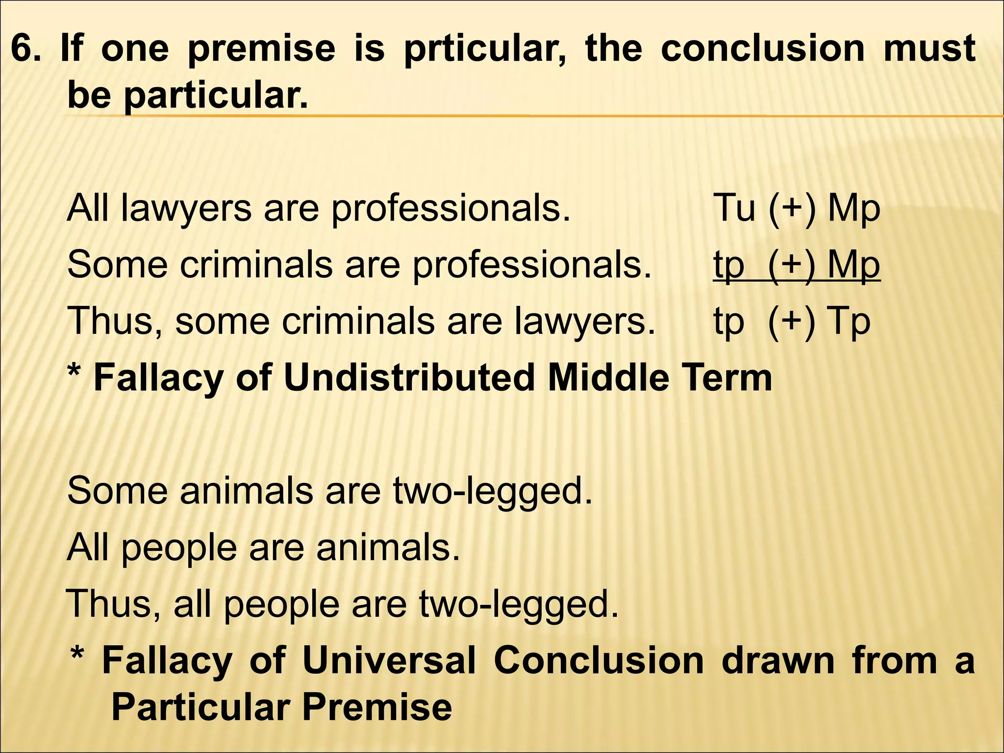 6. If one premise is prticular, the conclusion must
    be particular.

  All lawyers are professionals.     Tu (+) Mp
  Some criminals are professionals.  tp (+) Mp
  Thus, some criminals are lawyers. tp (+) Tp
  * Fallacy of Undistributed Middle Term

  Some animals are two-legged.
  All people are animals.
  Thus, all people are two-legged.
  * Fallacy of Universal Conclusion drawn from a
     Particular Premise
 