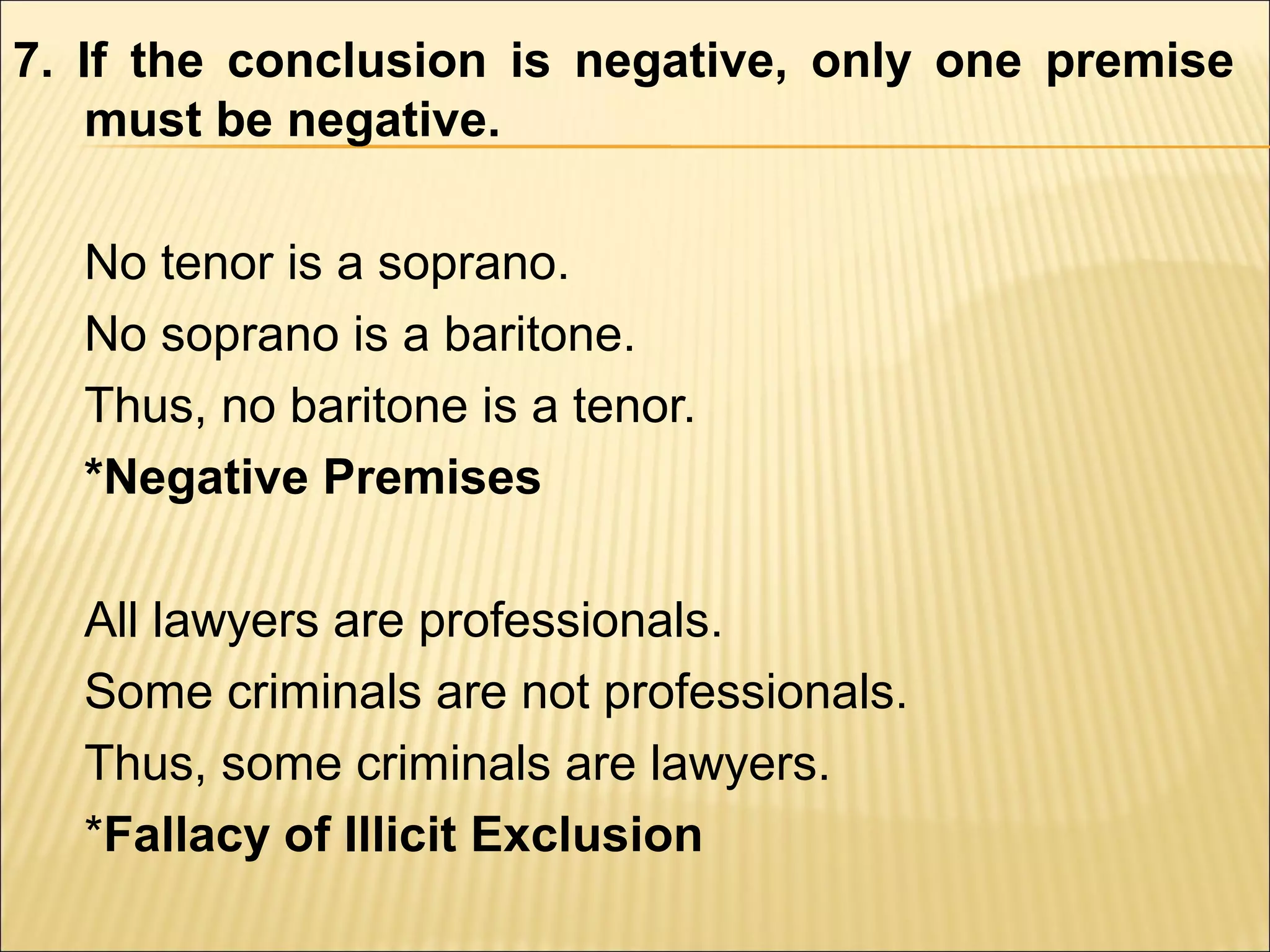 7. If the conclusion is negative, only one premise
    must be negative.

  No tenor is a soprano.
  No soprano is a baritone.
  Thus, no baritone is a tenor.
  *Negative Premises

  All lawyers are professionals.
  Some criminals are not professionals.
  Thus, some criminals are lawyers.
  *Fallacy of Illicit Exclusion
 