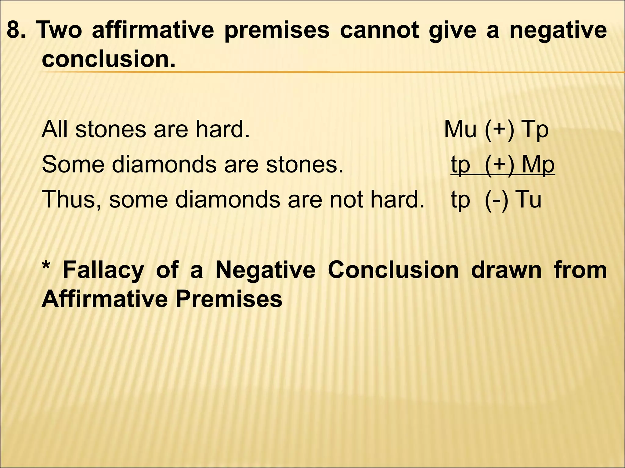 8. Two affirmative premises cannot give a negative
   conclusion.

  All stones are hard.              Mu (+) Tp
  Some diamonds are stones.         tp (+) Mp
  Thus, some diamonds are not hard. tp (-) Tu

  * Fallacy of a Negative Conclusion drawn from
  Affirmative Premises
 