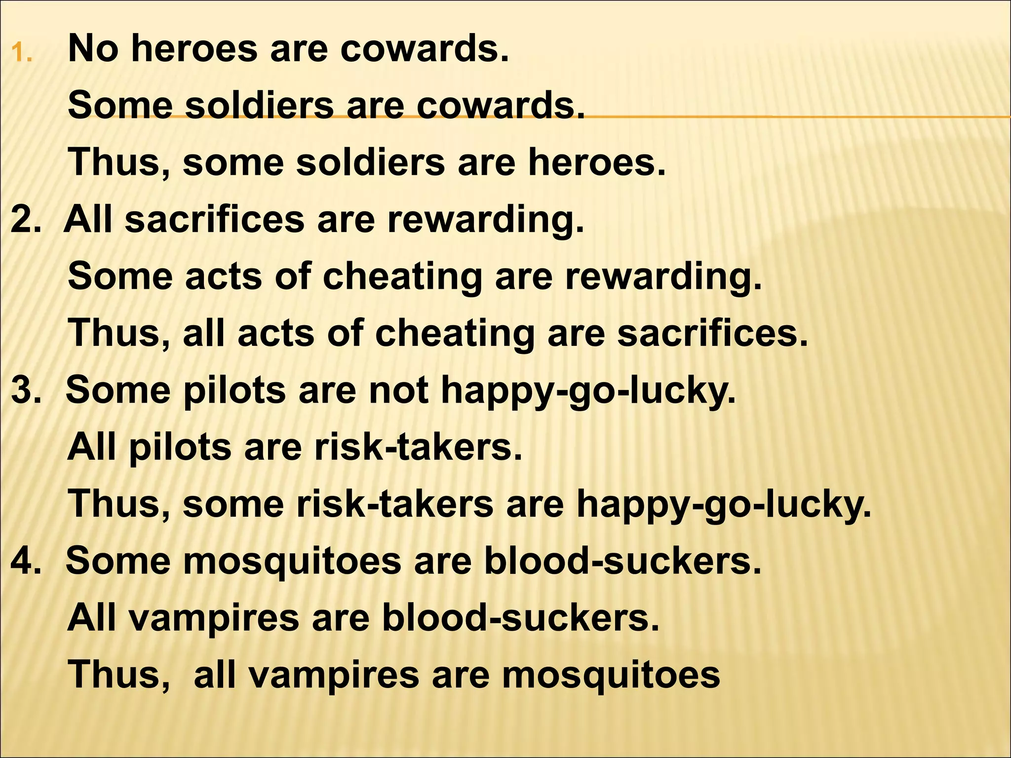 1. No heroes are cowards.
   Some soldiers are cowards.
   Thus, some soldiers are heroes.
2. All sacrifices are rewarding.
   Some acts of cheating are rewarding.
   Thus, all acts of cheating are sacrifices.
3. Some pilots are not happy-go-lucky.
   All pilots are risk-takers.
   Thus, some risk-takers are happy-go-lucky.
4. Some mosquitoes are blood-suckers.
   All vampires are blood-suckers.
   Thus, all vampires are mosquitoes
 