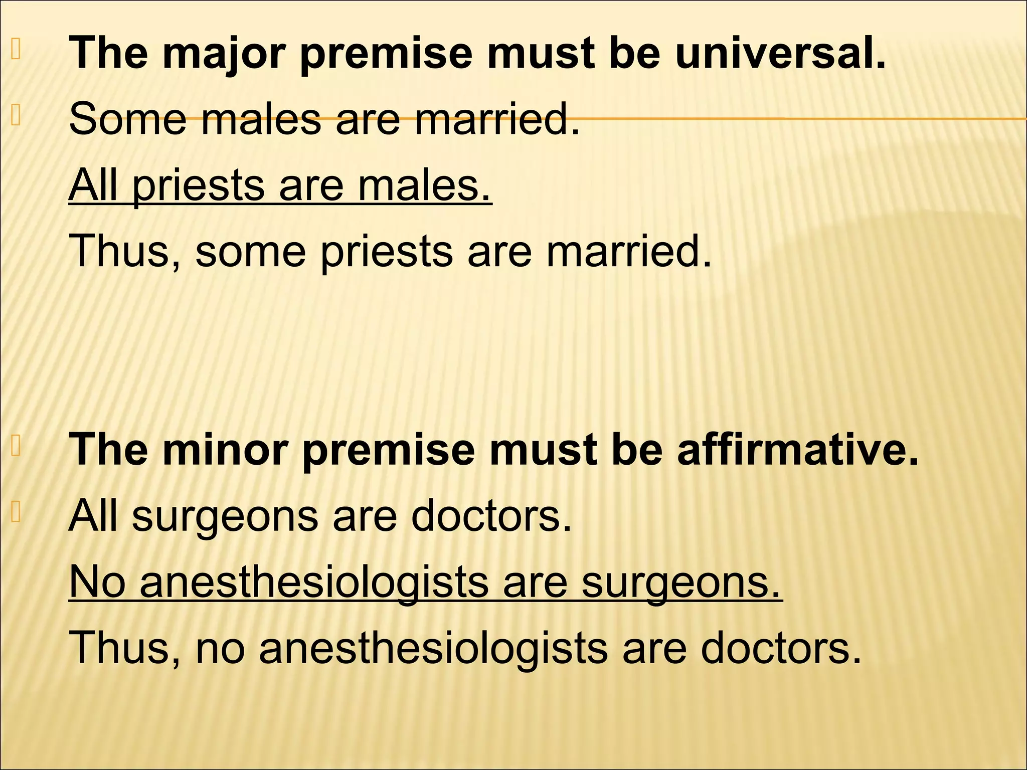    The major premise must be universal.
   Some males are married.
    All priests are males.
    Thus, some priests are married.



   The minor premise must be affirmative.
   All surgeons are doctors.
    No anesthesiologists are surgeons.
    Thus, no anesthesiologists are doctors.
 
