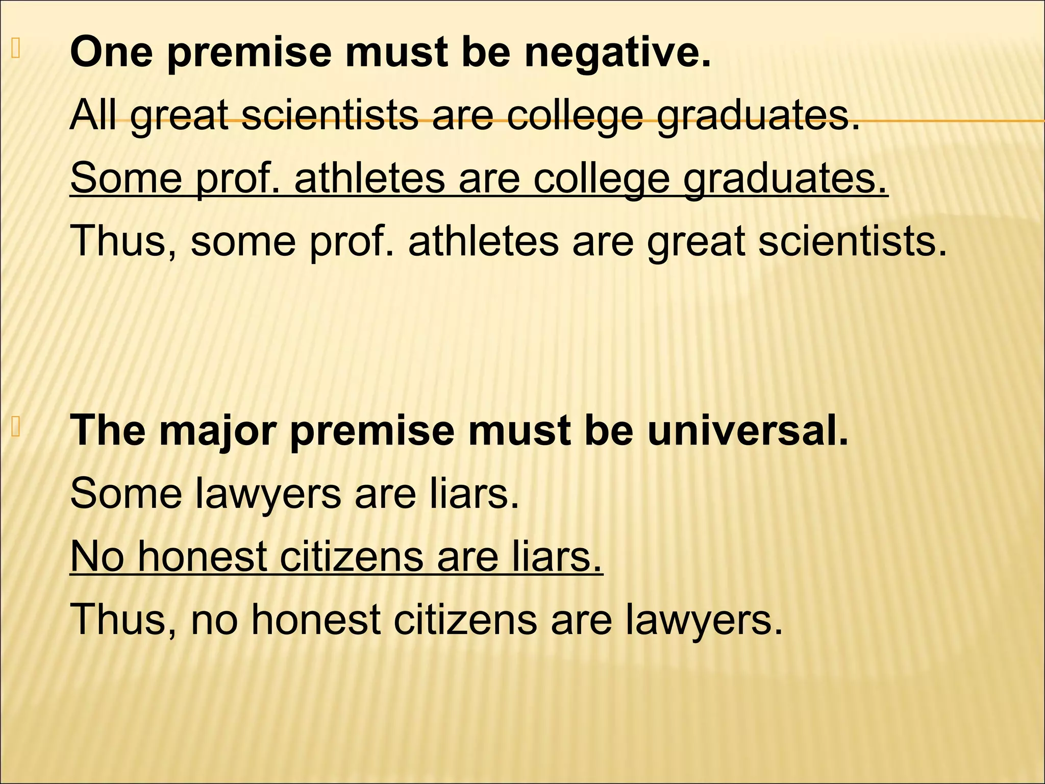    One premise must be negative.
    All great scientists are college graduates.
    Some prof. athletes are college graduates.
    Thus, some prof. athletes are great scientists.



   The major premise must be universal.
    Some lawyers are liars.
    No honest citizens are liars.
    Thus, no honest citizens are lawyers.
 