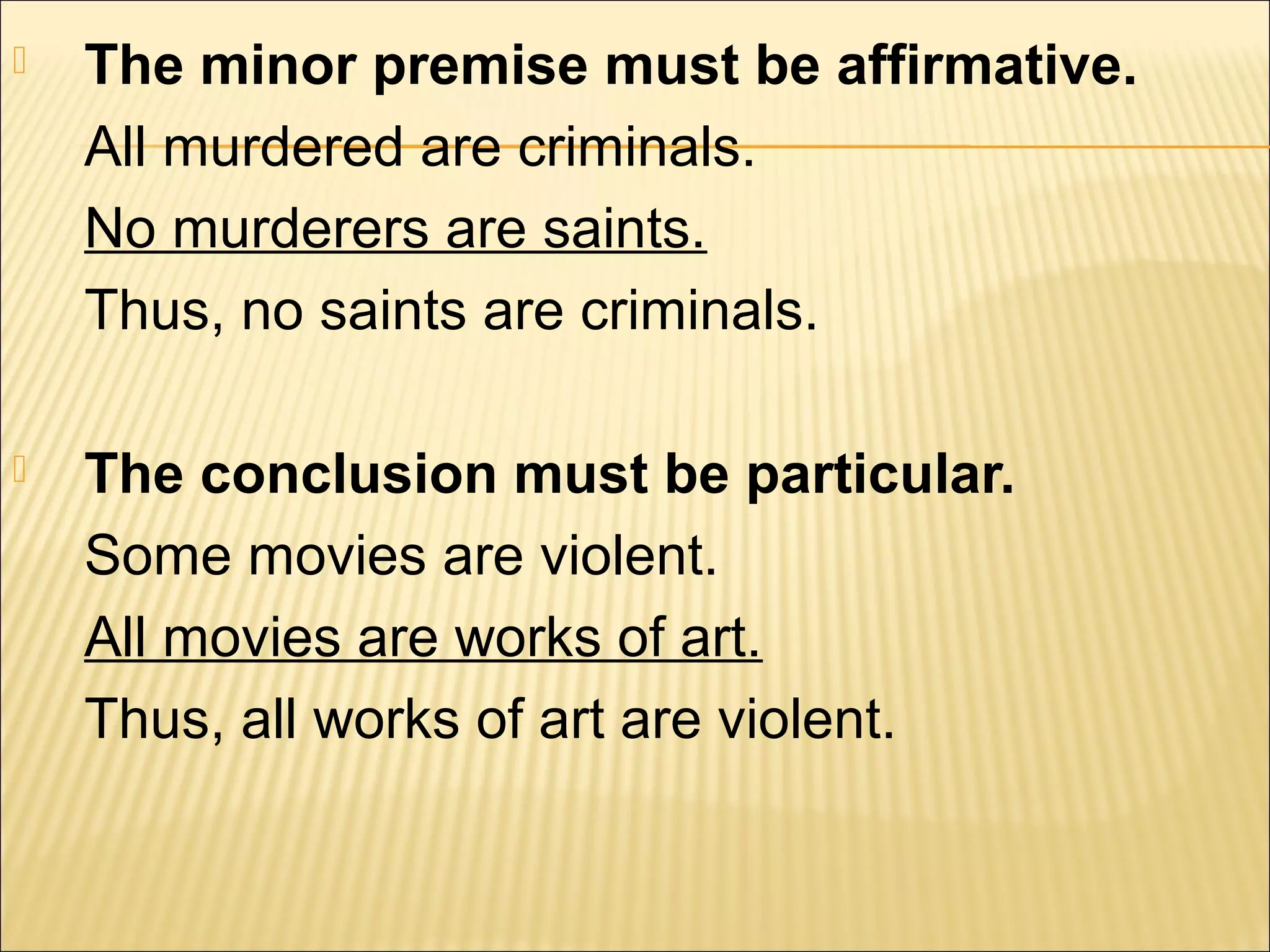    The minor premise must be affirmative.
    All murdered are criminals.
    No murderers are saints.
    Thus, no saints are criminals.

   The conclusion must be particular.
    Some movies are violent.
    All movies are works of art.
    Thus, all works of art are violent.
 