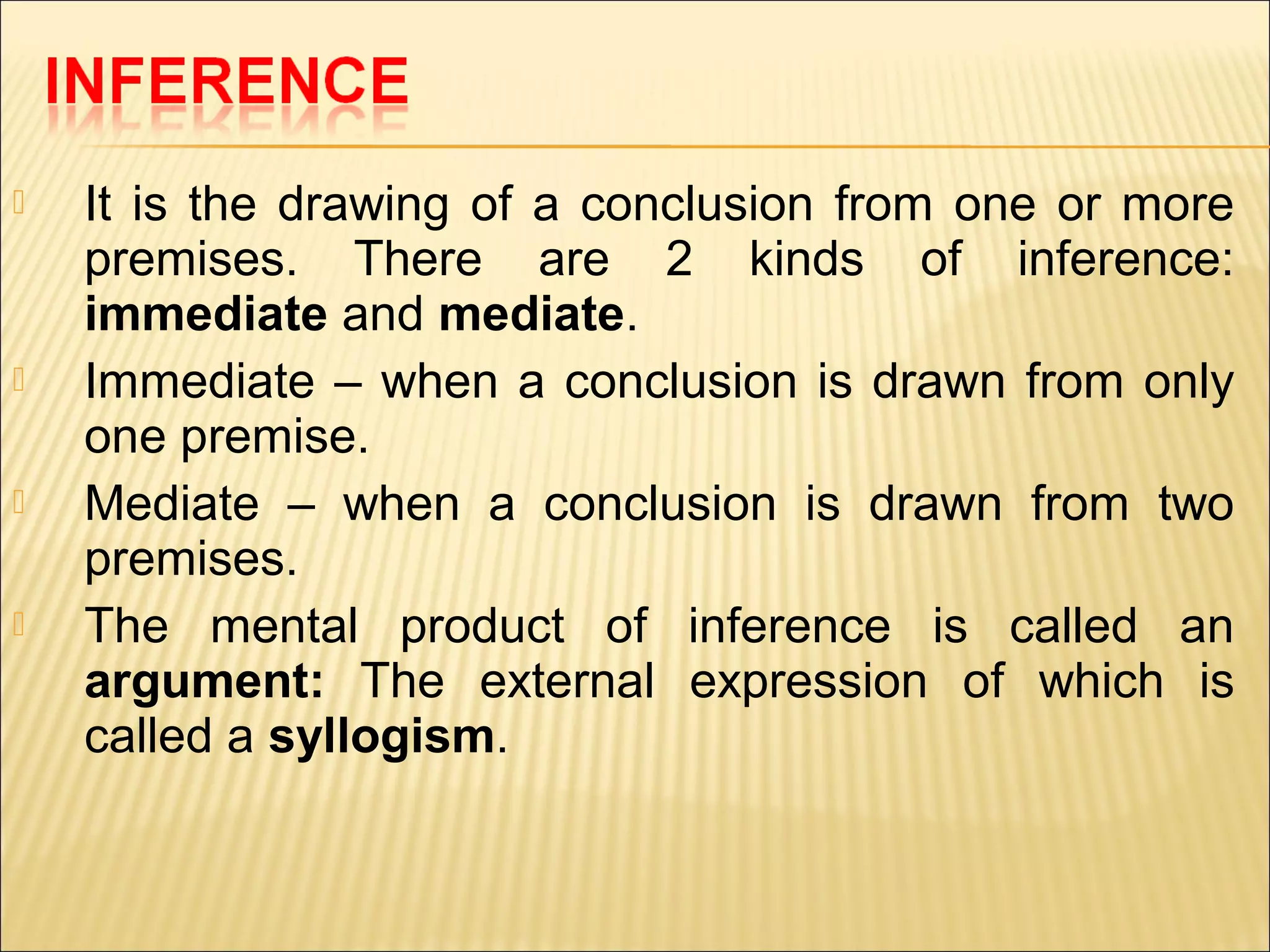    It is the drawing of a conclusion from one or more
    premises. There are 2 kinds of inference:
    immediate and mediate.
   Immediate – when a conclusion is drawn from only
    one premise.
   Mediate – when a conclusion is drawn from two
    premises.
   The mental product of inference is called an
    argument: The external expression of which is
    called a syllogism.
 
