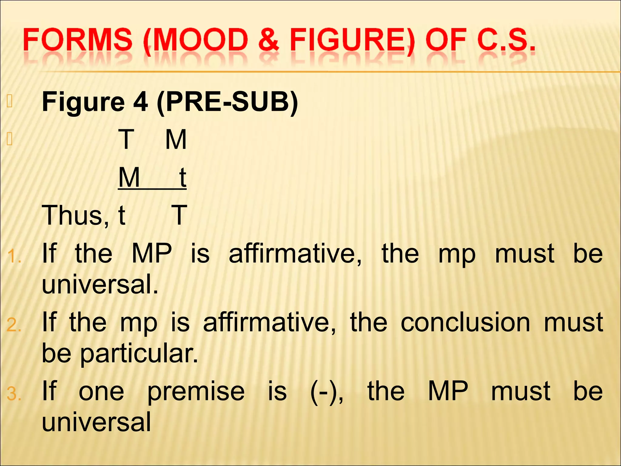     Figure 4 (PRE-SUB)
           T M
            M t
     Thus, t    T
1.   If the MP is affirmative, the mp must be
     universal.
2.   If the mp is affirmative, the conclusion must
     be particular.
3.   If one premise is (-), the MP must be
     universal
 
