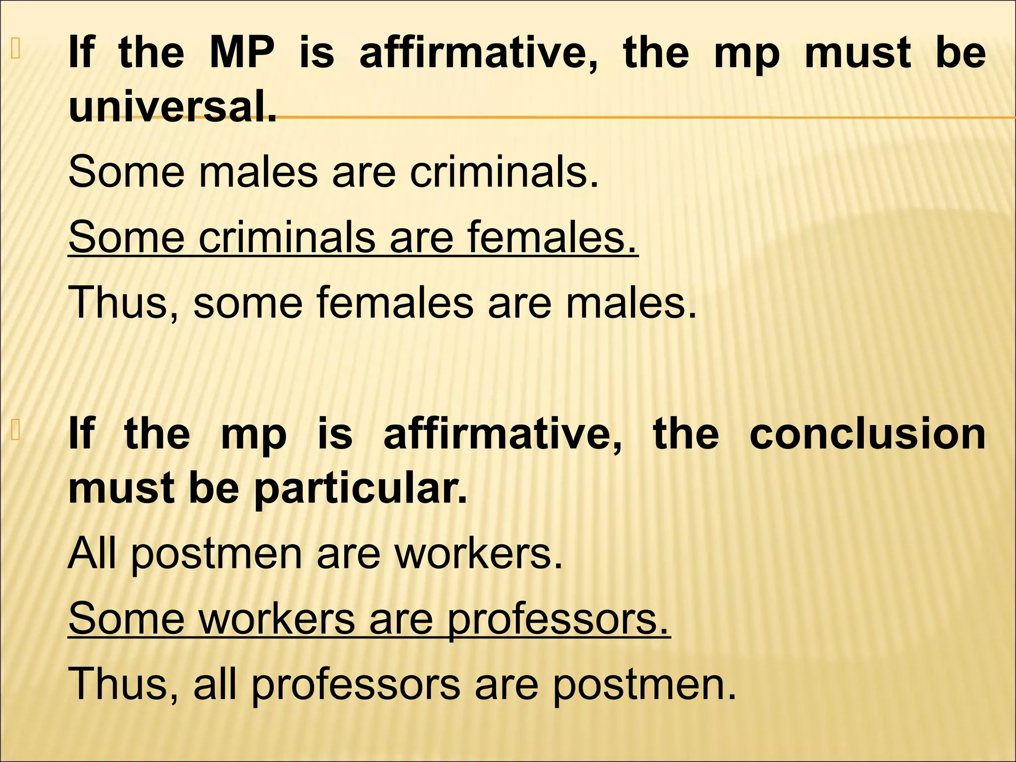    If the MP is affirmative, the mp must be
    universal.
    Some males are criminals.
    Some criminals are females.
    Thus, some females are males.

   If the mp is affirmative, the conclusion
    must be particular.
    All postmen are workers.
    Some workers are professors.
    Thus, all professors are postmen.
 