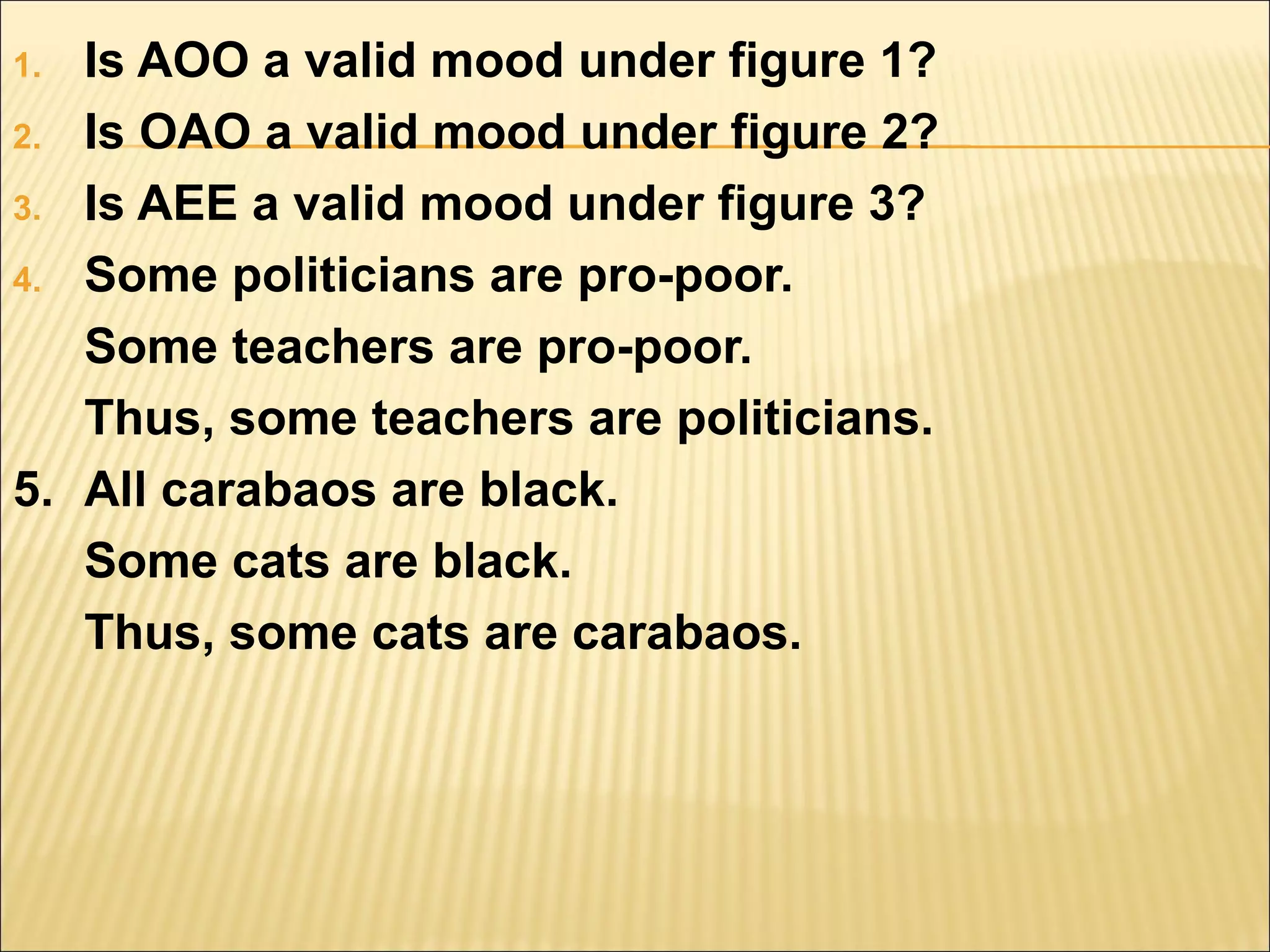 1. Is AOO a valid mood under figure 1?
2. Is OAO a valid mood under figure 2?

3. Is AEE a valid mood under figure 3?

4. Some politicians are pro-poor.

   Some teachers are pro-poor.
   Thus, some teachers are politicians.
5. All carabaos are black.
   Some cats are black.
   Thus, some cats are carabaos.
 