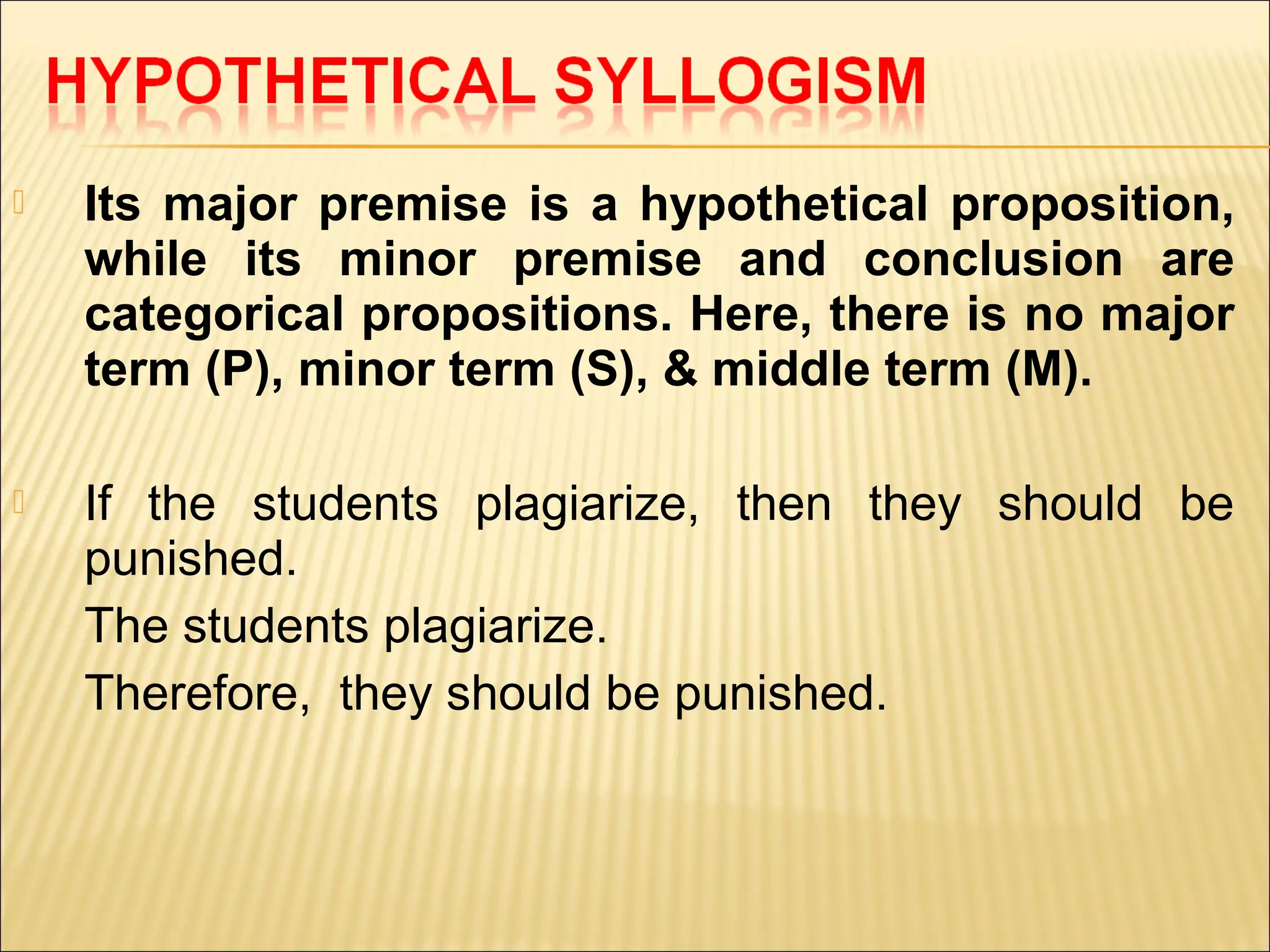    Its major premise is a hypothetical proposition,
    while its minor premise and conclusion are
    categorical propositions. Here, there is no major
    term (P), minor term (S), & middle term (M).

   If the students plagiarize, then they should be
    punished.
    The students plagiarize.
    Therefore, they should be punished.
 