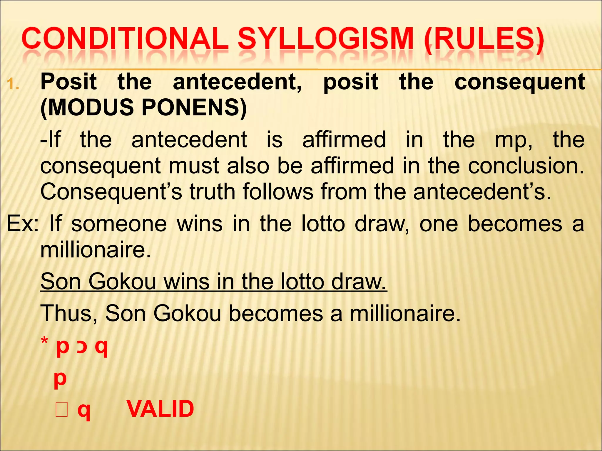 1. Posit the antecedent, posit the consequent
   (MODUS PONENS)
   -If the antecedent is affirmed in the mp, the
   consequent must also be affirmed in the conclusion.
   Consequent’s truth follows from the antecedent’s.
Ex: If someone wins in the lotto draw, one becomes a
   millionaire.
   Son Gokou wins in the lotto draw.
   Thus, Son Gokou becomes a millionaire.
   *p‫כ‬q
     p
     ‫؞‬q     VALID
 