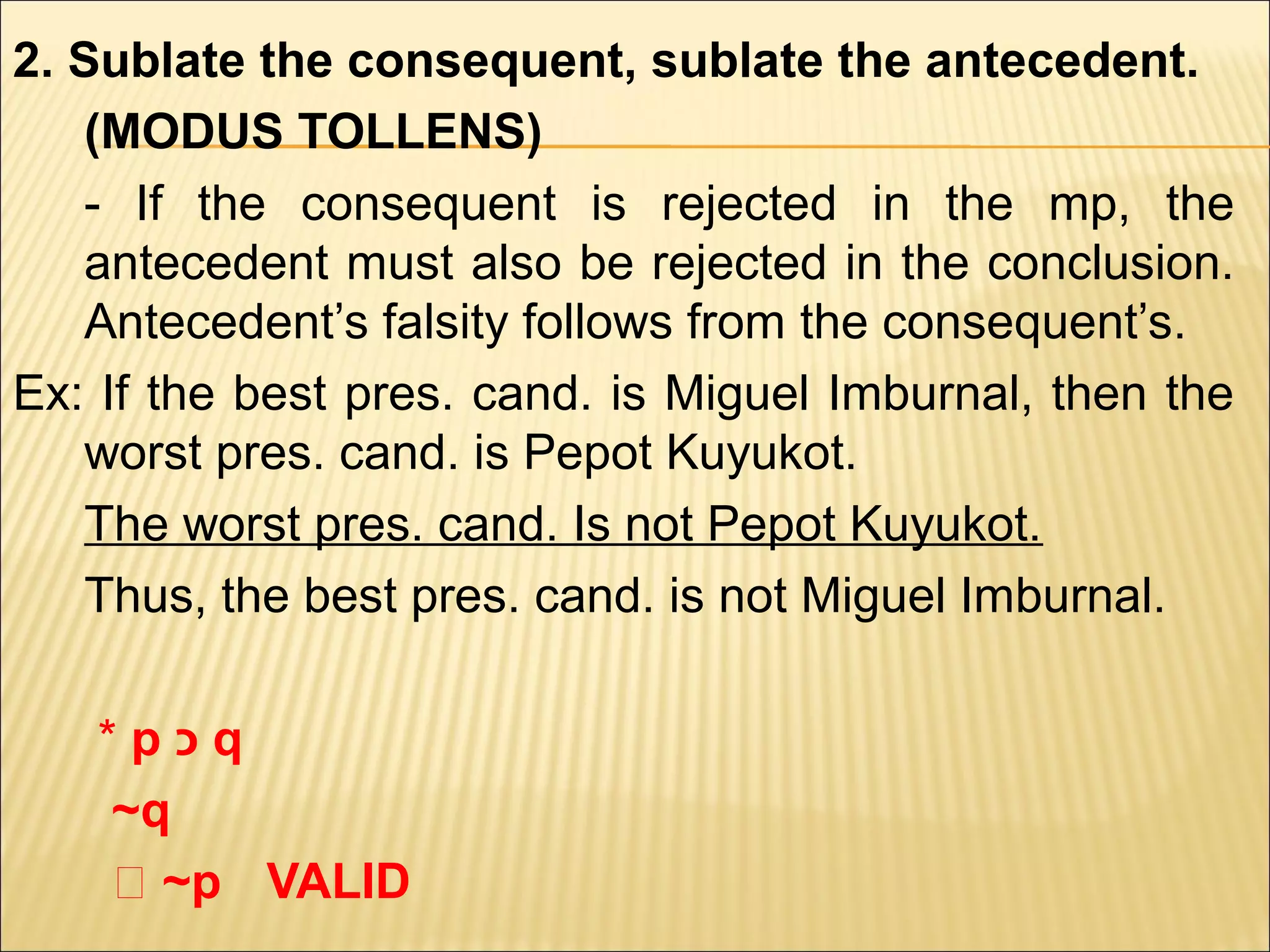 2. Sublate the consequent, sublate the antecedent.
    (MODUS TOLLENS)
    - If the consequent is rejected in the mp, the
    antecedent must also be rejected in the conclusion.
    Antecedent’s falsity follows from the consequent’s.
Ex: If the best pres. cand. is Miguel Imburnal, then the
    worst pres. cand. is Pepot Kuyukot.
    The worst pres. cand. Is not Pepot Kuyukot.
    Thus, the best pres. cand. is not Miguel Imburnal.

   *p‫כ‬q
   ~q
   ‫~ ؞‬p VALID
 