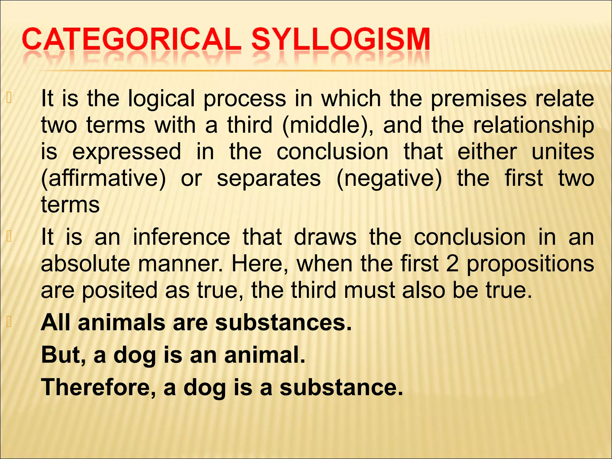    It is the logical process in which the premises relate
    two terms with a third (middle), and the relationship
    is expressed in the conclusion that either unites
    (affirmative) or separates (negative) the first two
    terms
   It is an inference that draws the conclusion in an
    absolute manner. Here, when the first 2 propositions
    are posited as true, the third must also be true.
   All animals are substances.
    But, a dog is an animal.
    Therefore, a dog is a substance.
 