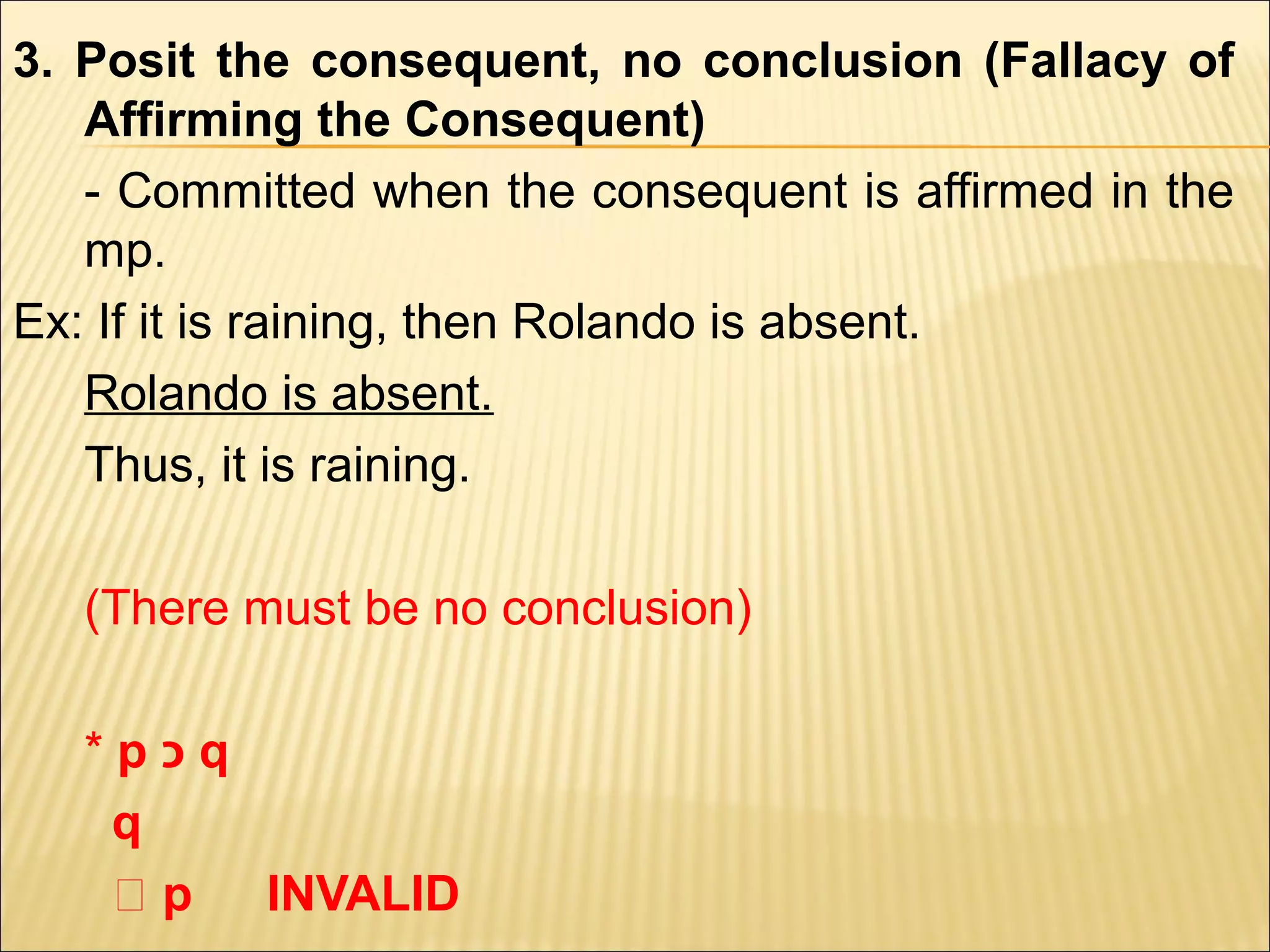 3. Posit the consequent, no conclusion (Fallacy of
   Affirming the Consequent)
   - Committed when the consequent is affirmed in the
   mp.
Ex: If it is raining, then Rolando is absent.
   Rolando is absent.
   Thus, it is raining.

   (There must be no conclusion)

   *p‫כ‬q
    q
    ‫؞‬p  INVALID
 