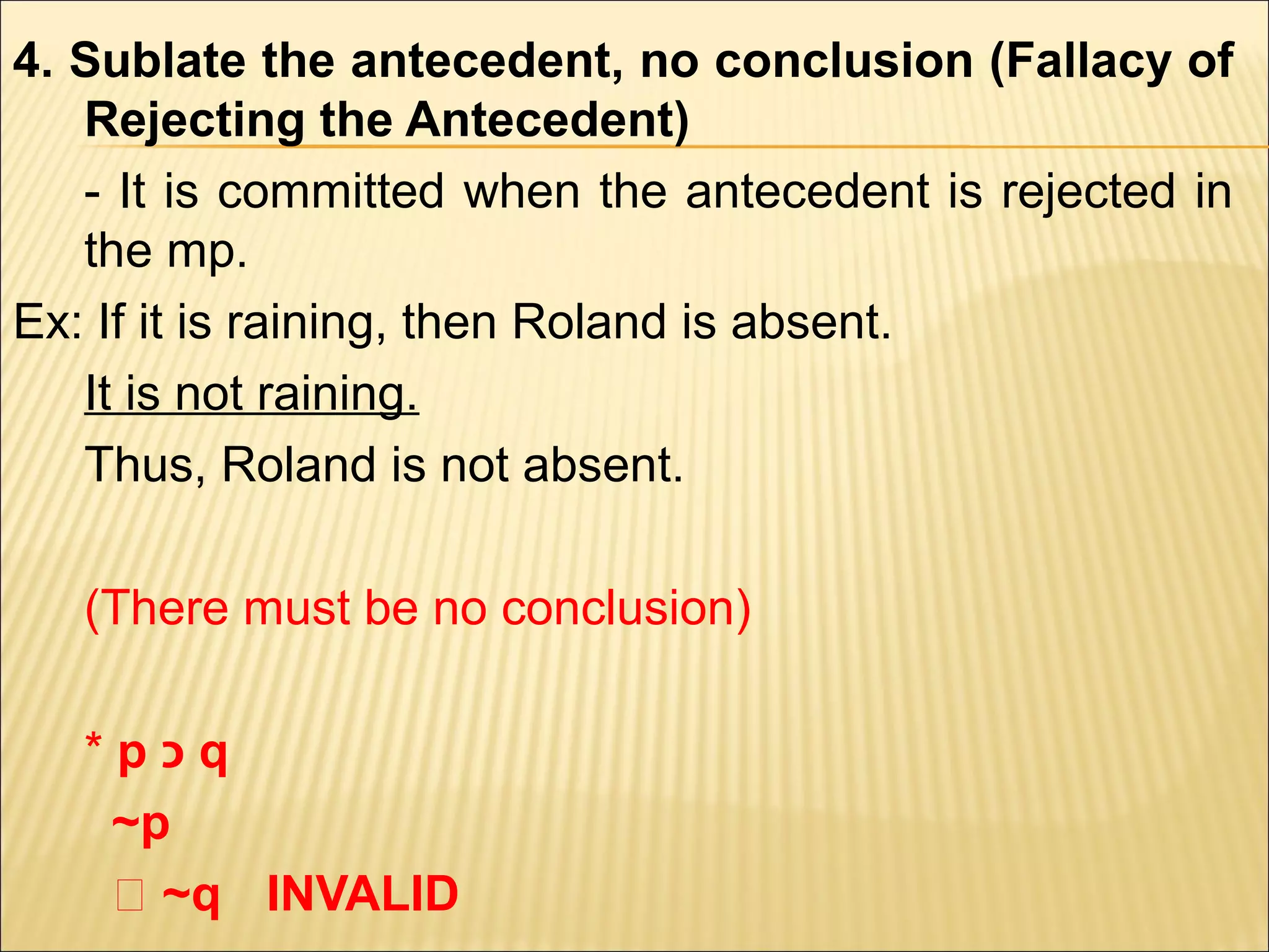 4. Sublate the antecedent, no conclusion (Fallacy of
   Rejecting the Antecedent)
   - It is committed when the antecedent is rejected in
   the mp.
Ex: If it is raining, then Roland is absent.
   It is not raining.
   Thus, Roland is not absent.

   (There must be no conclusion)

   *p‫כ‬q
    ~p
    ‫~ ؞‬q INVALID
 